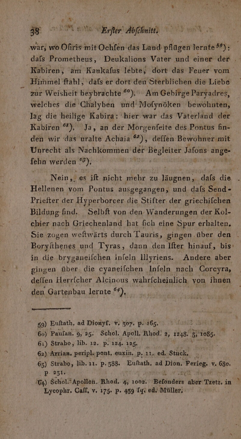 / BE war; wo Ofiris mit Ochfen das Land pflügen lernte ®®): dafs Prometheus, Deukalions Vater und einer der . _Kabiren, am Kaukafus lebte, dort das Feuer vom Hirnmel ftahl, dafs er dort’ den Sterblichen die Liebe zur Weisheit beybrachte ®°), Am Gebirge Paryadres, welches die Chälyben und‘ Mofynöken bewohnten, lag die heilige Kabira: ‘hier war das Vaterland der ‚ Kabiren °”), Ja, an der Morgenfeite des Pontus fin- den wir das uralte Achaia %), deffen Bewohner mit Unrecht als Nachkommen ’der Begleiter Jafons erg sh WERNER *): ach Nein,, es ift nicht mehr zu Jäugnen, dafs die Hellenen vom Pontus ausgegangen, und dals Send- Prieiter ne Hyperboreer die Stifter. der griechifehen Bildung find... Selbft von den Wanderungen der Kol- Kyc chier nach Griechenland hat fich eine Spur erhalten. Sie zogen weitwärts durch Tauris, gingen, über den Borylihenes und Tyras, dann den Ifter hinauf, bis in die bryganeilchen inleln lllyriens. Andere aber - gingen über die cyaneifchen Infeln nach Coreyra, deflen Herricher Alcinous wahrfcheinlich von ihnen ‘den, ‚Gartenbau lernte), _ Ye 59) Euftath, ad Dionyf. v. 307. P. 165. I 60) Paufan, 9, 25. Schol. Apoll, Rhod! 2, 1248. ® Bü 61) Strabo, lib. ı2. p. 124. 125. 62)° Arrian. peripl.;pont, euxin. P. 11. ed. ‚Stuck, ’ 65) Strabo, lih. ıı. P- 388. Euftath. ad Dion. Perleg. v. erh ER: «51 a aY | 64) $chol. Apollon, Ahoi. 4, 1002. Beldndeht Be Tzetz, in 3