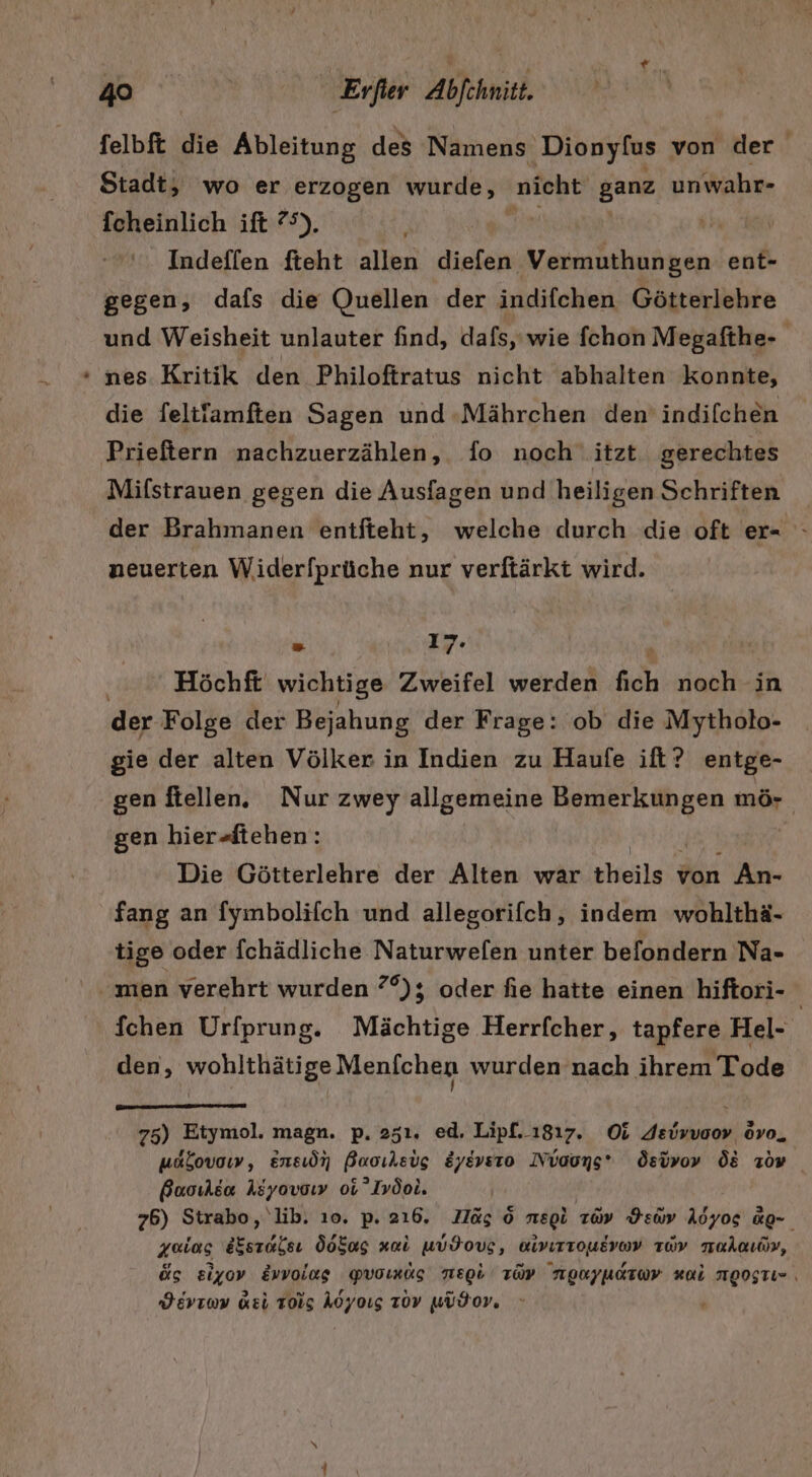 felbft die Ableitung des Namens Dionyfus von der Stadt; wo er erzogen wurde, nicht ganz unwahr- fcheinlich ift 75). Indeflen fteht allen diefen Vermuthungen ent- gegen, dafs die Quellen der indifchen Götterlehre und Weisheit unlauter find, dafs,'wie fchon Megafthe- nes Kritik den Philoftratus nicht abhalten konnte, die feltfamften Sagen und -Mährchen den’ indifchen Prieftern nachzuerzählen, fo noch itzt. gerechtes Mifstrauen gegen die Ausfagen und heiligen Schriften der Brahmanen enitfteht, welche durch die oft er= - neuerten Widerfprüche nur verftärkt wird. - 17. Höchft wichtige Zweifel werden fich noch in der Folge der Bejahung der Frage: ob die Mytholo- gie der alten Völker in Indien zu Haufe ift? entge- gen ftellen. Nur zwey allgemeine Bemerkungen mö- gen hier-fiehen: Die Götterlehre der Alten wär theils von An- fang an fymbolifch und allegorifch, indem wohlthä- tige oder fchädliche Naturwelen unter befondern Na- men verehrt wurden ?°); oder fie hatte einen hiftori- | fchen Urfprung. Mächtige Herrfcher, tapfere Hel- den, wohlthätige Menichen wurden nach ihrem Tode 75) Etymol. magn. p. 251. ed. Lipf. 1817. Oi Asivuoor övo, usbovow, ensiön Buoıkeig &amp;yevsro Nvauns* Ösivov ÖL Ton Buoılsa Azyovoıy oi’Ivöoi. 76) Strabo, 'lib. ı0. p. 216. Mäs © megi zo» Pen Aöyos &amp;Q- zeias Kerdksı ÖoEus vai WUFoVg, Mivırrousvwv av TaAaıör, ös £iyov Evvoiag QYVoımds TIepb TÜP NORFUATWy al MEOgTI- , HErıoy Keil Toig Aöyoıg 70V wüdor, »