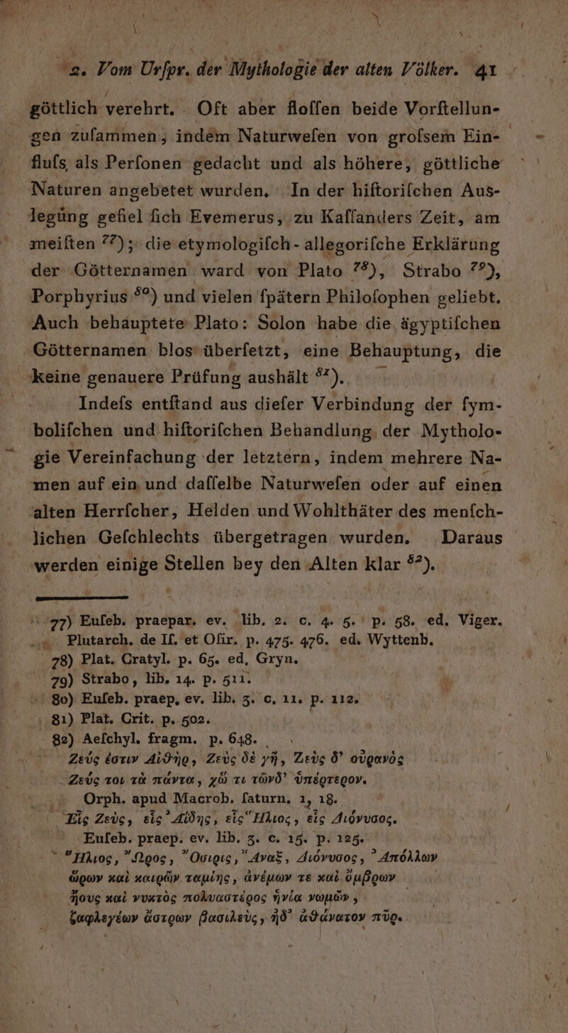 3 ”  \ f \ \ | | 2 Vom Urfpr. der Mythologie der alten Völker. 41. göttlich verehrt. . Oft aber Aoffen beide Vorfellun- gen zufammen, indem Naturwefen von grolsem Ein- | flufs, als Perfonen gedacht und als höhere, göttliche meiften 77); die'etymologifch- allegorifche Erklärung der Götternamen ward von Plato 7%), Strabo ?7?), Porphyrius'®?) und vielen fpätern Philofophen geliebt. Auch behauptete Plato: Solon habe die, ägyptifchen Götternamen blos’ überfetzt, eine Behauptung, die Indefs entftand aus diefer Verbindung der [ym- lichen Gelfchlechts übergetragen wurden. Daraus werden einige Stellen bey den Alten klar °?). . 78) Plat. Cratyl. p. 65. ed, Gryn. 79) Strabo, lib, 14. p. 5ıı1. ' 80) Euleb. praep, ev. lib. 3. c. ıı, p- 112. Zeus dorıw Aidmo, Zeus Ö8 yH, Zeus 6’ ovgmvög Zeug 101 TR NOVIE, 48 TU TÜVÖ” Unsgregov, = Orph. apud Macrob, [aturn, ı, ı8. Eis Zeug, sig’ Aiöng, eis Häuog, eis Augvvoog. Eufeb. praep. ev. lib. 3. c. 15. p: 125% “ Muos, ”Noos, Ovıgıs, AvaS, Jıovvoog , Anolloy üge Ki naugä. raning, dveuon ze xol oußowv Movg xai vunzös nohvaotsgog via vol ,
