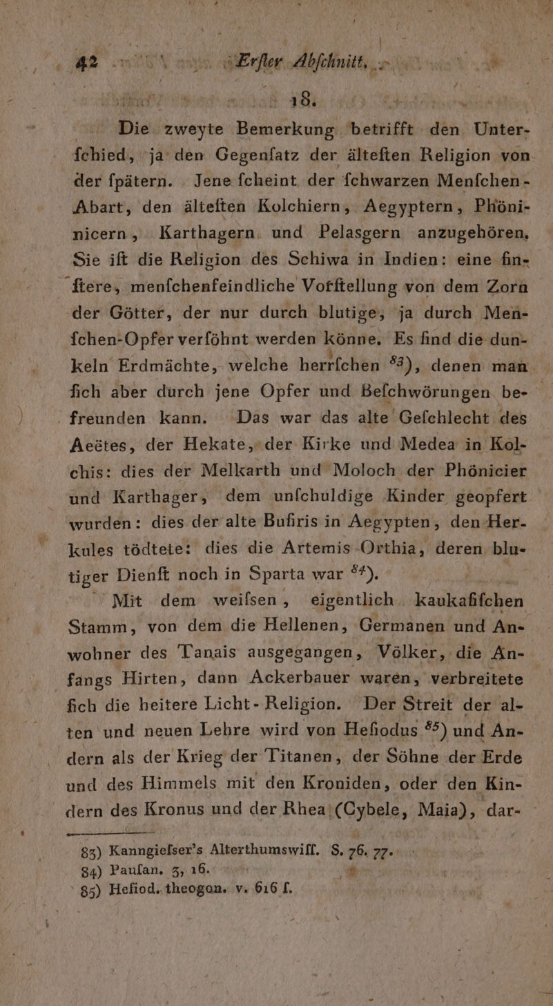 | | 2 27 Aral EN GE L:T Ä k Die zweyte Bemerkung betrifft den Unter- fchied, ja‘ den Gegenfatz der älteften Religion von. der fpätern. Jene fcheint der fchwarzen Menfchen- Abart, den ältelten Kolchiern, Aegyptern, Phöni- nicern, Karthagern. und Pelasgern anzugehören, Sie ift die Religion des Schiwa in Indien: eine fin- fchen-Opfer verföhnt werden a Es find die dun- keln Erdmächte, welche herrfchen #3), denen man fich aber durch jene Opfer und Befchwörungen. be- freunden kann. Das war das alte Gefchlecht des Aeätes, der Hekate,der Kirke und Medea in Kol- chis: dies der Melkarth und Moloch der Phönicier und Karthager, dem unfchuldige Kinder geopfert wurden: dies der alte Bufiris in Aegypten, den Her- kules tödtete: dies die Artemis -Orthia, deren blu- tiger Dienft noch in Sparta war ®f), ' Mit dem weilsen,, eigentlich kankablaben Stamm, von dem die Hellenen, Germanen und An- wohner des 'lanais ausgegangen, Völker, die An- fangs Hirten, dann Ackerbauer waren, verbreitete fich die heitere Licht- Religion. Der Streit der al- ten und neuen Lehre wird von Hehodus °°) und An- dern als der Krieg der Titanen, der Söhne der Erde und des Himmels mit den Kroniden, oder den Kin- . dern des Kronus und der Rhea‘ ‘(Cybele, Maia), dar- 85) Kanngielser’ s Alterthumswill. $. 6 27* 34) Paufan. 3, 16.