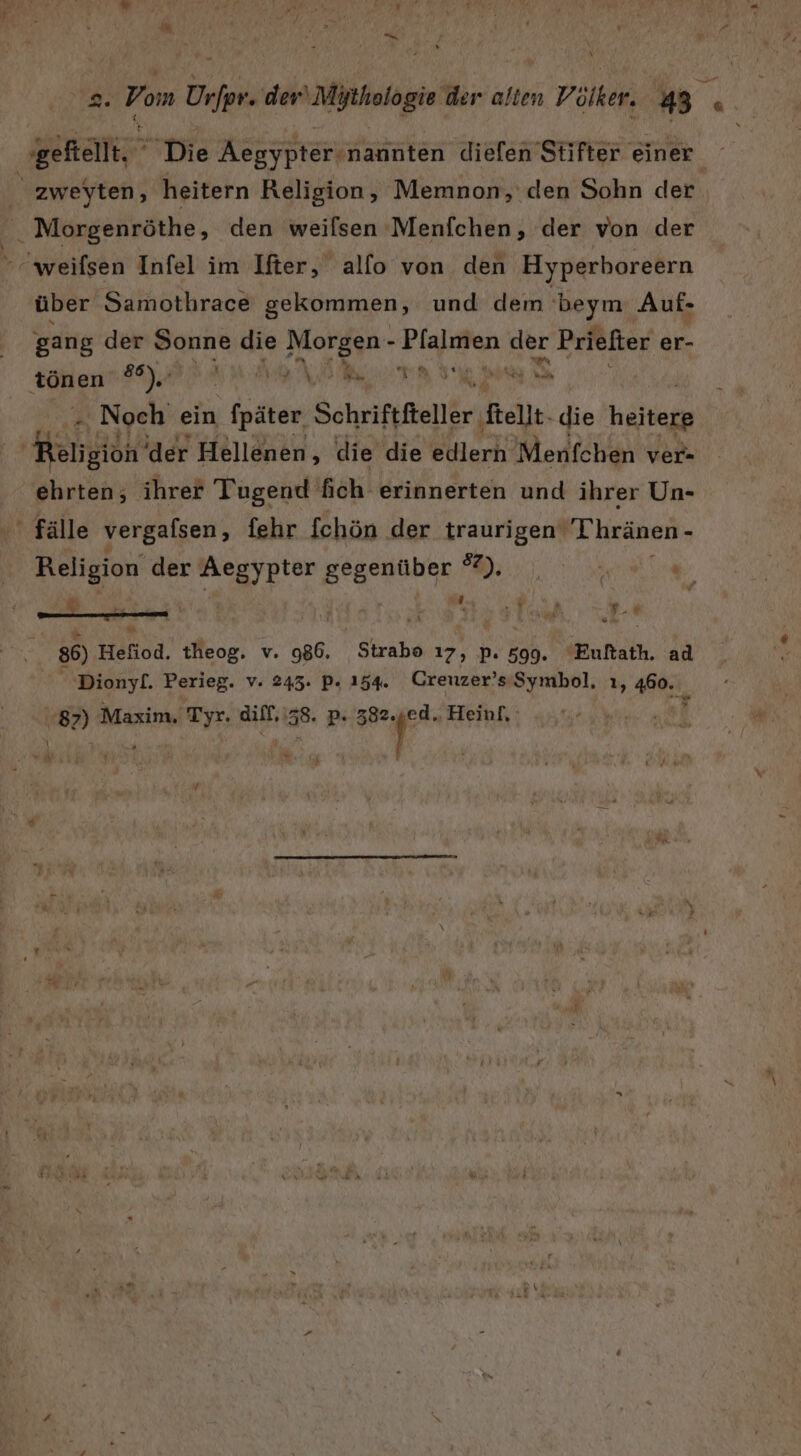 Pr Die Aegypter-nannten diefen Stifter einer. zweyten, heitern Religion, Memnon, den Sohn der. &amp; Morgenröthe, den weilsen Menfchen, der von der  weifsen Infel im Ifter, allo von den Hyperboreern über Samothrace gekommen, und dem beym Auf. gang der Sonne die Morgen - Pfalmen der Priefter er- tönen a Ba N a Noch ein fpäter. Schriftfteller fellt. die helkerg Pan ‘der Hellenen &gt; die die edlern Menfchen ver- ehrten; ihrer Tugend fich erinnerten und ihrer Un- ' fälle vergafsen, fehr fchön der MIEUN ‚Thränen- . Religion‘ der Aegypter gegenüber %). _ i “ N ; N 86) Hönod. tMeog. v. Sa FR 17, P. 599. “Euftath. ad Dionyl. Perieg. v. 243. P. 154. Creuzer’s-Symbol, ı, 460. 87) Maxim. Tyr. diff,\58. p. a en j \ “Ü \ or : % N ’