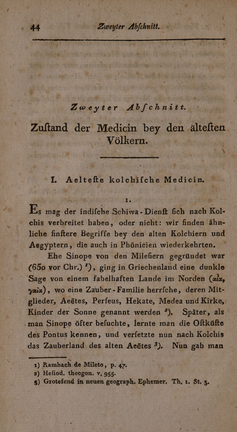 Zweyter Abf[chnitt. Zuftand der Medicin bey den altefien ‚Völkern. I. Aeltefte kolchifche Medicin. RB; mag der indifche Schiwa-Dienft fieh nach Kol- chis verbreitet haben, oder nicht: wir finden ähn- liche finftere Begriffe bey den alten Kolchiern und Aegyptern, die auch in Phönicien wiederkehrten. Ehe Sinope von den Milefiern gegründet war (650 vor Chr.) ?), ging in Griechenland eine dunkle ' Sage von einem fabelhaften Lande im Norden (aid, yaia), wo eine Zauber -Familie herrfche, deren Mit- ‘glieder, Aeötes, Perfeus, Hekate, Medea und Kirke, Kinder der Sonne genannt werden ?), Später, als ‚man Sinope öfter befuchte, lernte man die Oftküfte des Pontus kennen, und verletzte nun nach Kolchis das Zauberland des alten Aeötes ?). Nun gab man ı) Rambach de Mileto, p. 47- 2) Heliod. theogon. v, 955. %) Grotefend in neuen geograph. Ephenter, Th, ı. St. 3.