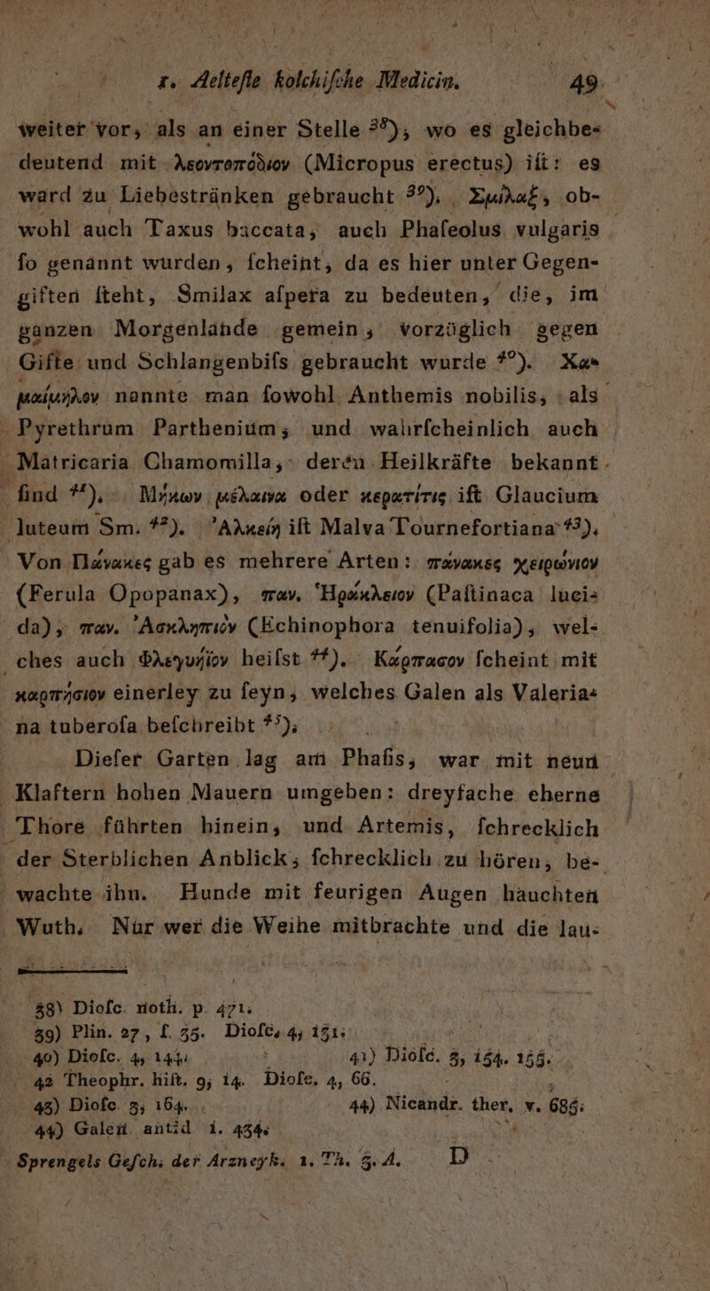 weiter vor; als an einer Stelle 39), wo es gleichbe- deutend mit Asovromodsv (Micropus erectus) ili: es ward zu Liebestränken gebraucht 3°), , Zura&amp;, .ob- fo genannt wurden, fcheint, da es hier unter Gegen- N ganzen Morgenlande gemein, vorzüglich gegen Gifte und Schlangenbifs gebraucht wurde #°). Xa« Pyrethrum Parthenium; und walırfcheinlich auch find #),. Mitov mihana oder neperirig ift Glaucium luteum Sm. #2), Are ilt Malva Tournefortiana’#): Von Tl&amp;vanes gab es mehrere Arten: mavanss Xeıpwviov (Ferula Opopanax), war. “Hosndsıov (Pafiinaca luei: da), wav. Aorknmıov (Echinophora tenuifolia), wel- ches auch dAsyuyiov heilst *). Kugracov Scheint mit xapmysiov einerley zu feyn, welches Galen als Valeria« na tuberofa befchreibt *°); ' Klaftern hohen Mauern umgeben: dreyfache eherne ' Thore ‚führten hinein, und. Artemis, fchrecklich wachte ihn. Hunde mit feurigen Augen hauchten Wuth. Nür wer die Weihe mitbrachte und die lau- ag) Diofe. noth. p. ärı: 39) Plin. 27 R f. 35: Diofc, 4 1515 40) Diofe. 4 144. i 4) Diöld. 3, 154. TER 42 Theophr. hift. 9; i4. Diofe, 4, 66. 43) Diofe. 3; 164... 44) Niehude. ther, v 686 44) Galen. antid 1. 43% ns » Sprengels Gefch; der Arzneiki 1: Th. 54. D /
