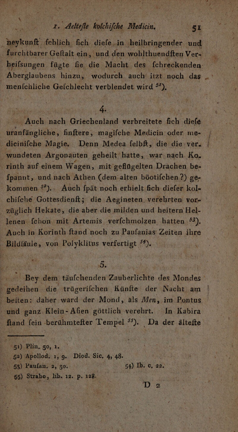 ni A x $ heykunft fchlich fich diefe in ‚heilbringender end | furchtbarer Geftalt ein, und den wohlthuendften Ver- beifsungen fügte fie die Macht des fchreckenden- ' Aberglaubens hinzu, wodurch. auch‘ itzt noch das menichliche Geichlecht verblendet wird 3), = Auch nach Griechenland verbreitete fich diefe uranfängliche, finftere, magifche Medicin oder me- j ‚ dieinifche Magie. Denn Medea felbf, die die ver. _wundeten Argonauten geheilt hatte, war: nach. Ko. rinth auf einem Wagen, mit’geflügelten Drachen be- fpannt, und nach Athen (dem.alten böotifchen ?) ge- kommen °?).. Auch fpät noch erhielt fich diefer kol- chifche Gottesdienft5 die Aegineten verehrten vor- . züglich Hekate, die aber die milden und heitern Hel- lenen: fehon mit Artemis verfchmolzen, hatten 2), Auch in Korinth ftand noch zu Paufanias Zeiten ihre | Bildtäule, von Polyklitus verfertigt °?). \ Is Tr Bey dem täufchenden Zauberlichte (des Mondes gedeihen die. trügerifchen Künfte der Nacht am beiten: daher ward der Mond, als Men, im Pontus ‘und ganz Klein- Alien göttlich verehrt. In Kabira | Rand fein -berühmtefter Tempel a ‚Da der ältefte N Plin, ‚5, 1. .. 52) Apollod, 1,9. Diod. Sie, 4,48. Ran 53) Paulan, 2, 30. 54) Ib. c, 22. 55) Strabo, lib. 12. pi. Le