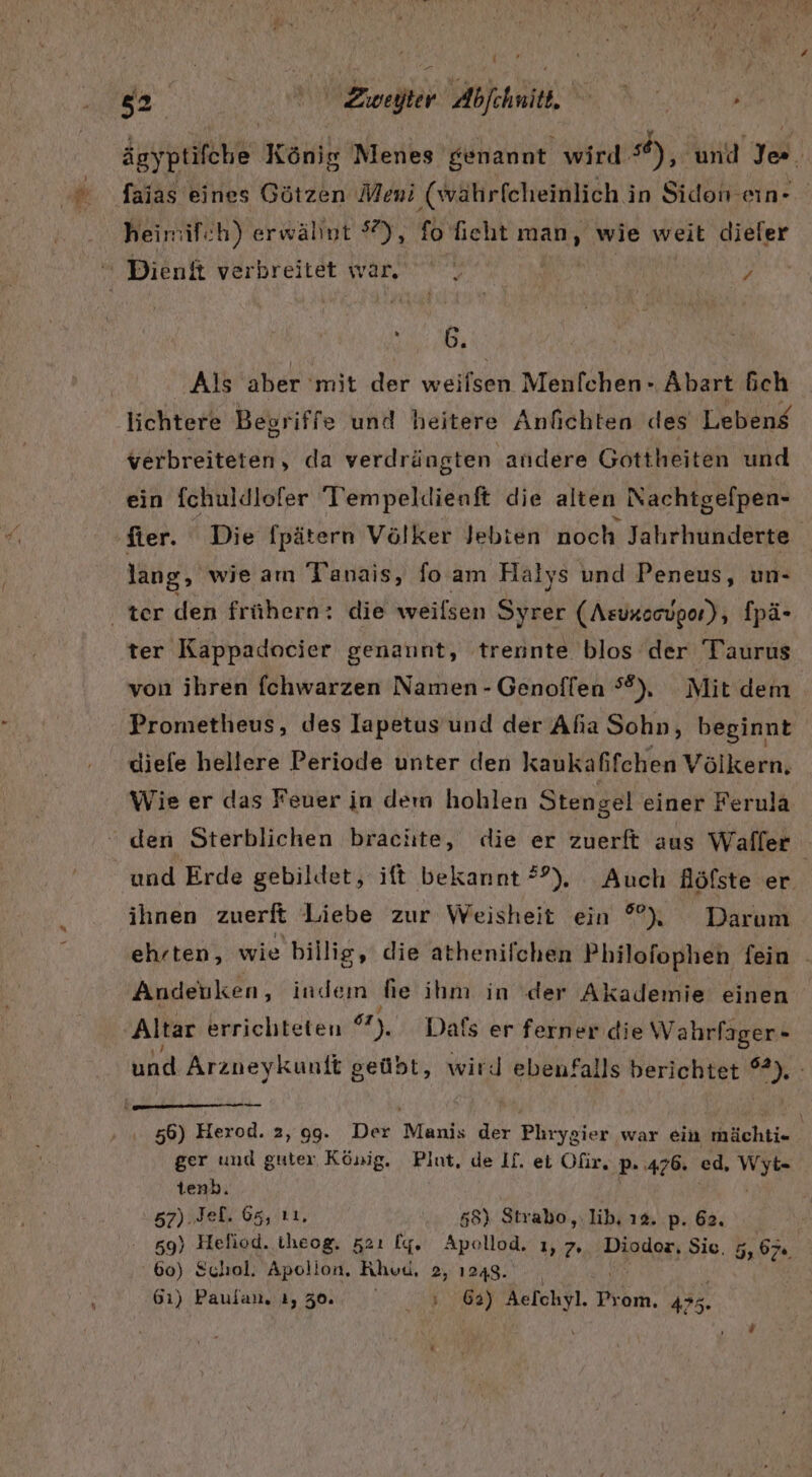 ägyptifche König Menes genannt wird °®), und Je. faias eines Götzen Meni (währfcheinlich in Sidon-ein- heimif:h) erwähnt 5°), fo fieht man wie weit dieler Su: Ar Als aber 'mit der weifsen Menfchen- Abart fich lichtere Begriffe und heitere Anfichten des Lebeng verbreiteten, da verdrängten andere Gottheiten und ein fchuldlofer Tlempeldienft die alten Nachtgefpen- fter. ' Die fpätern Völker Jebien noch Jahrhunderte lang, wie am Tanais, foam Halys und Peneus, un- ter Kappadocier genannt, trennte blos der Taurus von ihren fchwarzen Namen - Genoffen 8), Mit dem Prometheus, des lIapetus und der Afia Sohn, beginnt diefe hellere Periode unter den kaukafifchen Völkern, Wie er das Feuer in dem hohlen Stengel einer Ferula den Sterblichen brachte, die er zuerft aus Waller und Erde gebildet, ift bekannt ??), Auch Höfste er ihnen zuerft Liebe zur Weisheit ein °) Darum ehrten, wie billig, die athenilchen Philofophen fein - Andetiken, indem he ihm in ‘der Akademie einen ‚Altar errichteten 7), Dais er ferner die Wahrfager- una Arzneykunft geübt, wird ebenfalls berichtet PAY: u 56) Herod. 2,99. Der 'Menis der Phrygier war ein mächti- ger und guter, König. Piut, de If. ei Oüir, ‚P ‚476. ed, bi, tenb. .s7).Jeh 65, 11. 55) Strabo,,.lib, 12. p. 62. 59) Heliod. theog, 521 Iy. Apollod. 1,7, Diodor, Sie. 5,67. | 60) Schol. Apolion, Khud, 2, 1248. 61) Paulan. ı, 30. ae 5 u Prom. 4&gt;5.