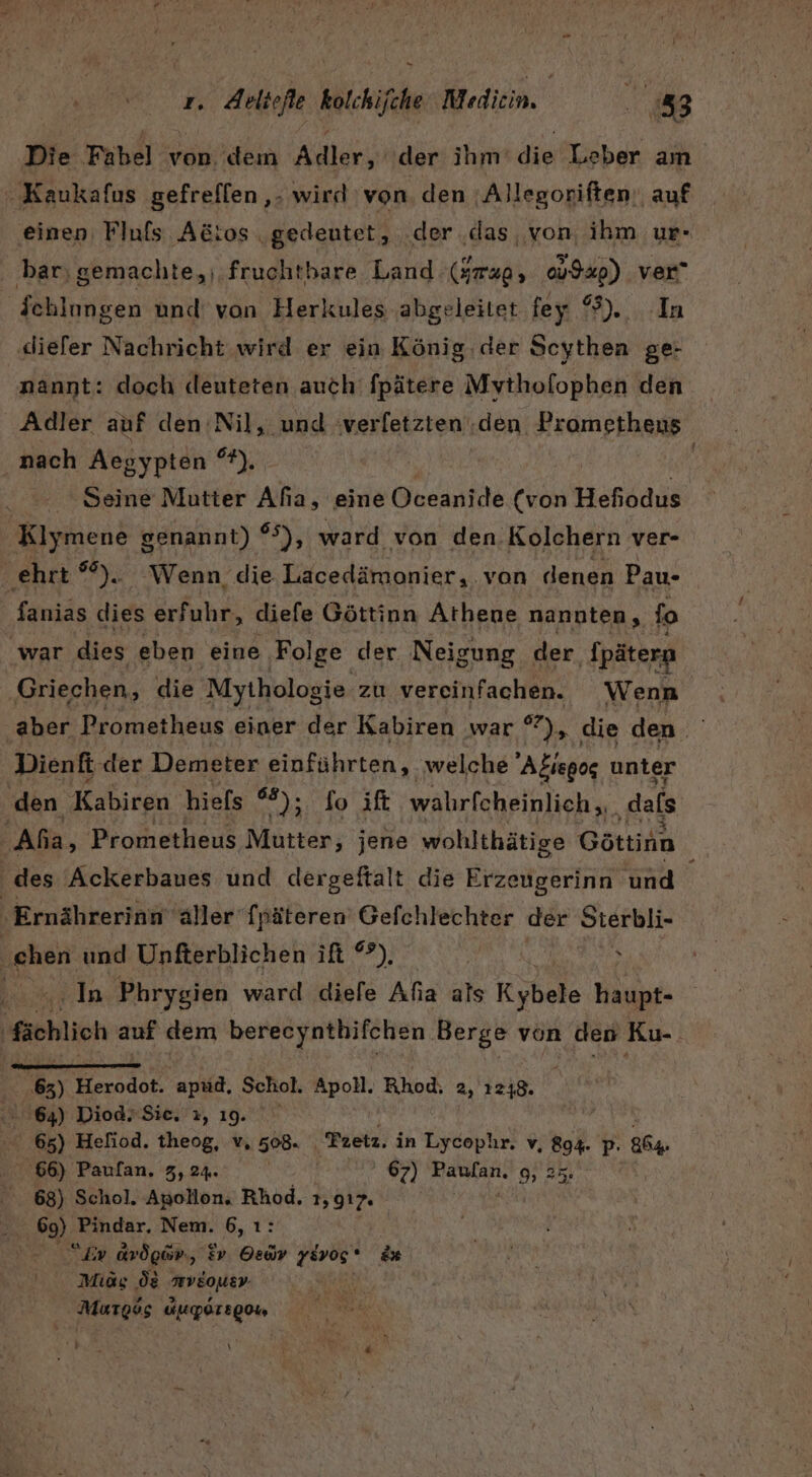 Aettefle kolchifche Medien. 188 Die Fabel von. dem Adler, der ihm’ die Leber am -Kaukafus gefreflen ‚- wird von. den ;Allegoriften. auf einen, Fluls Adtos gedeutet, .der ‚das, von, ihm ur- ‚bar, gemachte, fruchtbare Land (Jmap, 9%) ver“ Schlungen und von Herkules abgeleitet fey erde ‚diefer Nachricht wird er ein König. der Scythen ge- nannt: doch deuteten auch fpätere Mythofophen den Adler auf den Nil, und verletzten ‚den Prometheus nach Asayptöh'® 7), | Seine Mutter Afia, eine Oceanide (von Hefiodus Klymene genannt) 65), ward von den. Kolchern ver- ‚ehrt °%). Wenn die Lacedämonier, von denen Pau- fanias dies erfuhr, diefe Göttinn Athene nannten, fo war dies eben eine Folge der Neigung der ‚{päterg Griechen, die Mythologie. zu vereinfachen. Wenn aber Prometheus einer der Kabiren war °°), die den Dienft der Demeter einführten, welche Afiegos unter den Kabiren hiefs do aft walrfcheinlich,.. ‚dafs Aha, Prometheus Mutter, jene wohlthätige Göttinn des Ackerbaues und dergeftalt die Erzeugerinn und ‚Ernährerinn 'äller‘ fpäteren Gefchlechter der Sterbli- ‚chen und Unfterblichen ift °?). | s In Phrygien ward diefe Afıa als Kybeie Hal ‚fachlich auf dem berecynthifchen Berge von den Ku-. AL 5) Herodot. apud, Schol. Apoll. Rhod, 2, 1248. .. 64) Diod.Sie, ı, 19. Be 65) Hefiod. theog, v. 508. Fretz. in Lycophr. v, 894. p- 864, 66) Paulan, 3, 24. 099 67) Paulan.' 9,35. 68) Schol. Apollon. Rhod. 1,917, 3% 5 69) Pindar, Nem. 6, ı: 2 Er Arögir., iv. Oedv 1Evos ' &amp;* Mias ‚ög wVEouer Murtgsg &amp;uporEg0 hart \ Br 4