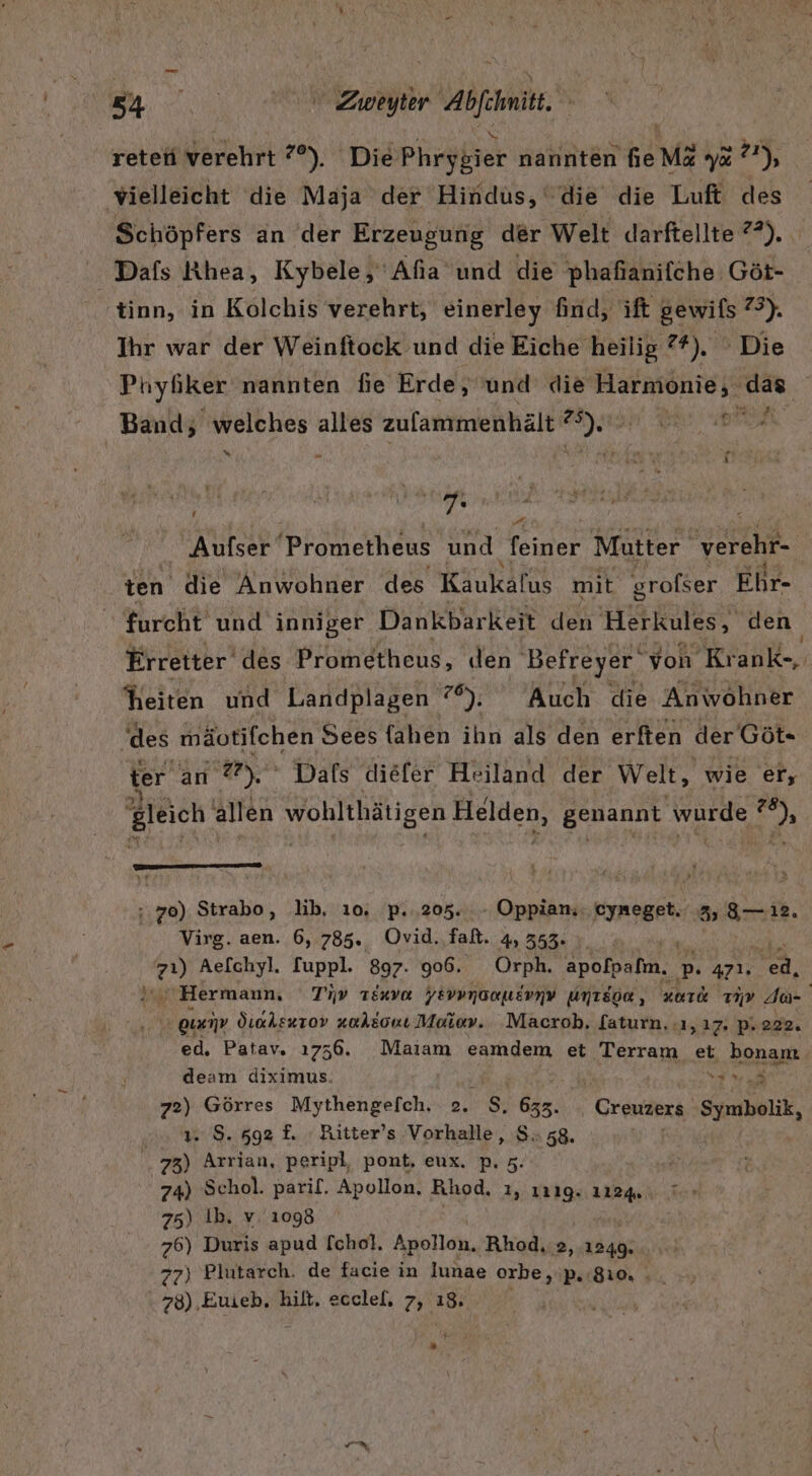 BUS Zweyter e Abfini retehi verehrt 7°). Die Phrygier nannten Ge Ma ya); vielleicht die Maja der Hindus, die die Luft des Schöpfers an der Erzeugung der Welt Jarftellte ?*). Dafs Khea, Kybele,' Afıa’und die 'phafianifche Göt- tinn, in Kolchis verehrt, einerley find, ift gewils 73), Ihr war der Weinftock und die Eiche heilig ?*), Die Phyfiker nannten fie Erde, ‘und die Harmonie, das Band, welches alles zulammenhält a) a UBER % A i ar | Aufser Prometheus und feiner Mutter verehr- ten die Anwohner des Käukafus mit grofser Ehr- furcht und inniger Dankbarkeit den Herkules, den Erretter des Prometheus, den Befreyer‘ von Krank-, heiten und Landplagen 7°). Auch die Anwohner ‘des mäotjfchen Sees {ahen ihn als den erfien der Göt« ter an rl Dafs diefer Heiland der Welt, wie er, gleich allen PORN EEN Helden, geMannt wurde ” % De : 70) Strabo, lib, 10. p..205.. - Oppian; FIRGBEN 2, 8 12, Virg. aen. 6, 785. Ovid. falt. 4, 353. ” 9) Aefchyl. [uppl. 897. 906. Orph. apolpafm, p 471. IN. ; Hermann, Tıv TEnva yErvpnaauernv untsoe , zoTd 719 da Quanp Öiahs#rov vaktonı Maiev. Macrob. faturn, .ı, 17. p. 222. ed. Patav. 1756. Maiam eamdem et Terram et bonam deam diximus. 72) Görres Mythengefch. 2. $. 633. 1. S. 592 f. Ritter’s.Vorhalle, $.. 58. 73) Arrian, peripl, pont, eux. p. 5. 74) Schol. parif. Apollon. Rhod. ı, ı21g. 1124. 75) Ib. v.’1098 76) Duris apud [chol, Apollon. Rhod, 2, 1249. 77) Plutarch. de facie in lunae orbe,'p. 810, . 78) Euieb, hilt, ecclel, 7, 18. Sn, 2.0 Creuzers Symbolik, + R » fl