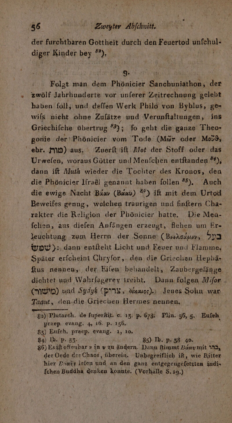 5 Zuweyter Abfehuitt diger Kinder bey °*), 9 Folgt man dem Phönicier Sanchuniathon, der zwölf Jahrhunderte vor unferer Zeitrechnung g gelebt haben foll; und deffen Werk Philo von Byblus, ge- wifs nieht ohne Zulätze und Verunftaltungen, ins Griechifche übertrug #3), fo geht die ganze T'heo- gonie der‘'Phönicier vom Tode. (Mör oder Mos9, ebr. MW) aus. Zuerft ifi Mot der Stoff oder das Urwelen, woraus Götter und Menfchen entftanden #), dann ift Muth wieder die Tochter des Kronos, den die Phönicier l[ra&amp;l genannt haben follen ®°), Auch die ewige Nacht Bixv (Bewu) 7) ift mit dem Urtod Beweifes genug, welchen traurigen und finftern Cha- fchen, aus diefen Anfängen erzeugt, Achen um Er« leuchtung zum Herrn der Sonne: (Beskazusy, Sa WOW): dann entiteht Licht und Feuer und Flamme, Später erfcheint Ohryfor, den die Griechen Hephä- ftus nennen, der Eilen behandelt, Zaubergelänge diehtet und Wahrfagerey ireibt. Dann: folgen, Mifor . NUM) und Sydyk (NIS , Sumos).) Jenes Sohn war Tagut, den.die ar Hermes nennen, | Eu — ge) ‘Plutarch. de fuperkit. e. ı2. P- 678: Plin. 36, 5. Eufeh praep evang. 4 16. P..156. 84) Ih. p. 85) Ib. p. 38 49. 36) Es id offenbar » in » zu ändern. Dann flimmt Baaymit 22, der Öede des Chaos, überein. Unbegreiflich it, wie Ritter hier Protr lelen Nun an den ganz entgegengefetzten indi- / fchen Buddha genken konnte. (Vorkalle S. 29.) w