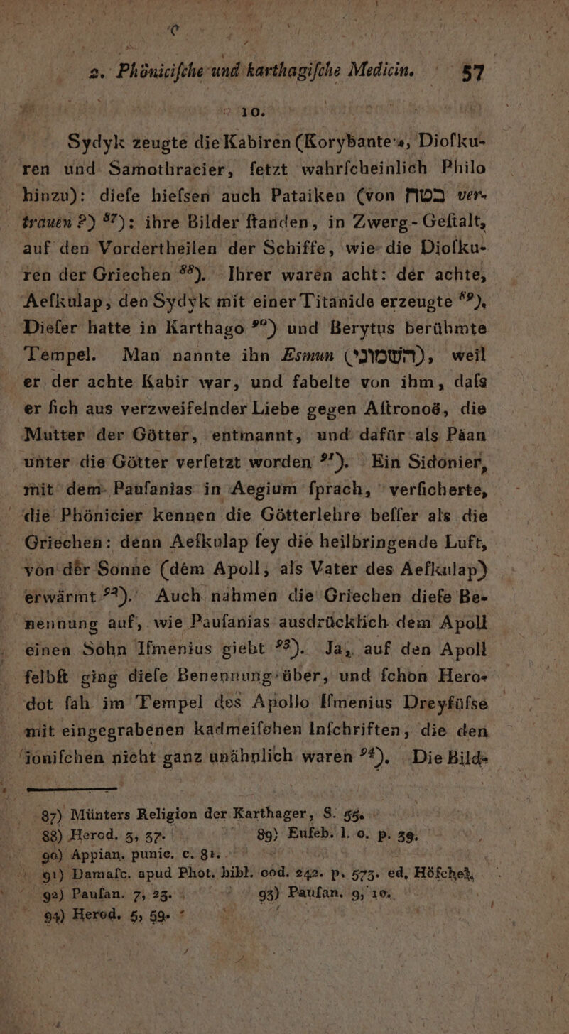 h | j Ar 1 3 ' n 2. Phönicifcheund'karthagifohe Medien. 57 RR 210. Sydyk zeugte die Kabiren (Rorybante's, Diofku- ren und Samothracier, fetzt wahrfcheinlich Philo hinzu): diefe hiefsen auch Pataiken (von MD2 ver trauen ?) 7): ihre Bilder ftanden, in Zwerg- Geftalt, auf den Vordertheilen der Schiffe, wie die Diofku- ren der Griechen #). Ihrer waren acht: der achte, Aefkulap, den Sydyk mit einer Titanide erzeugte °P), Diefer hatte in Karthago ?°) und Berytus berühmte Tempel. Man nannte ihn Esmun (UN); weil er der achte Kabir war, und fabelte von ihm, dafs er fich aus verzweifelnder Liebe gegen Aftronoö, die Mutter der Götter, entinannt, und: dafür als Päan unter die Götter verletzt worden ?”). Ein Sidonier, mit dem- Paufanias in Aegium fprach, ' verficherte, die Phönicier kennen ‚die Götterlelire befler als die Griechen: denn Aefkulap fey die heilbringende Luft, yon: der Sonne (dem Apoll, als Vater des Aefkulap)) erwärmt ??).. Auch nahmen die Griechen diefe Be- SR nennung auf, wie Paäufanias ausdrücklich dem Apoli ‚ einen Sohn Ifmenius giebt ?%). Ja, auf den Apoll Selb ging diefe Benennung-über, und fchon Hero- dot fah. im Tempel des Apollo Iimenius Dreyfüfse | mit eingegrabenen kadmeilshen Infchriften, die den (jonifchen nieht ganz unähnlich waren Br Die Bild» 87) Münters Religion der Karthager, S. 596 88) Herod. 3, 37- 89) Eufeb..l. o. p. 39. 1 90) Appian, punie. c. $1.. 91) Damalc. N Phot. bibl. cod. 242. p. 575- 28; Höfchel, Er 92) Paulan. 7, 23. ? 3) Paulan. 9, 10,