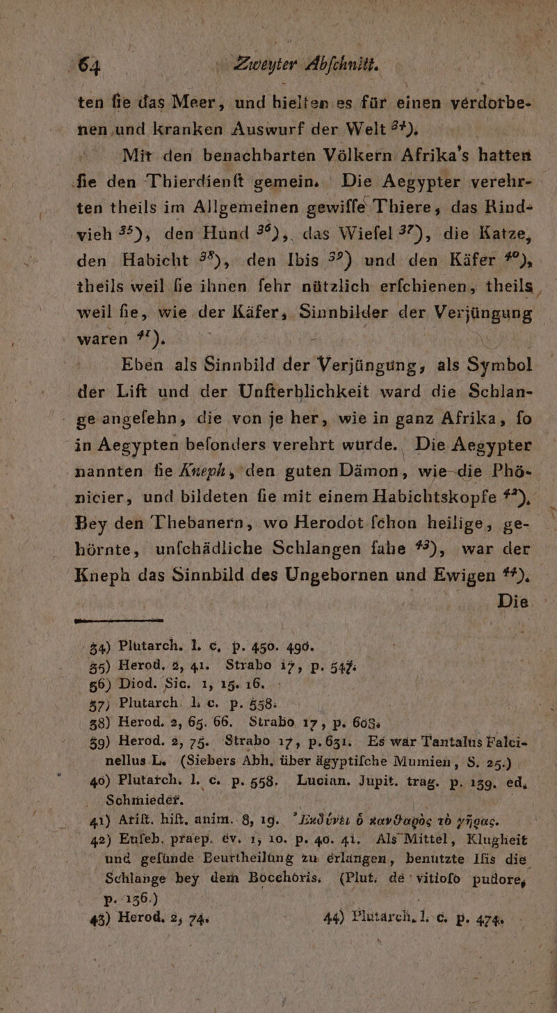 ten fie das Meer, und hielten es für einen verdorbe- nen .und Kranken Auswurf der Welt ®?), Mit den benachbarten Völkern Afrika’s hatten fie den Thierdienft gemein. Die Aegypter verehr- ten theils im Allgemeinen gewilfe Thiere, das Rind- vieh #), den Hund 3°), das Wiefel 37), die Katze, den Habicht 3%), den Ibis 32) und den Käfer #), theils weil fe ihnen fehr nützlich erfchienen, theils waren 7°), | 2 Eben als Sinnbild der EN als Symbol der Lift und der Unfterhlichkeit ward die Schlan- ge angelehn, die von je her, wie in ganz Afrika, fo in Aegypten belonders verehrt wurde. Die Aegypter nicier, und bildeten fie mit einem Habichtskopfe ?*), Bey den Thebanern, wo Herodot fchon heilige, ge- börnte, unfchädliche Schlangen fahe %), war der Kneph das Sinnbild des Ungebornen und Ewigen or Die 54) Plutarch. 1. c, p. 450. 490. 35) Herod. 3, 41. Strabo i7, p. 545: 56) Diod. Sic. ı, 15. 16. 57) Plutarch: lc. p. 558: 38) Herod. 2, 65. 66. Sirabo ı7, p. 608 59) Herod. 2, 75. Strabo ı7, p.631. Es war Tantalus Falci- nellus L, (Siebers Abh, über ägyptilche Mumien, S. 25.) 46) Plutaich. l. c. p. 558. Lucian. Jupit. trag. p. ı39, ed, ....Schmieder. Mora, 41) Atilt. hit, anim. 8, ı9g. ’Eudiveı 6 Xavdanos Tb yigas. 42) Eufeb. praep. ev. 1, 10. p. 40. 41. Als Mittel, Klugheit Schlange bey dem Bocehöris, (Plut, de 'vitiofo pudore, p- 136.) vs iR 45) Herod, 2, 74 44) Plutarch. 1°C, p. 474 / Su a 79