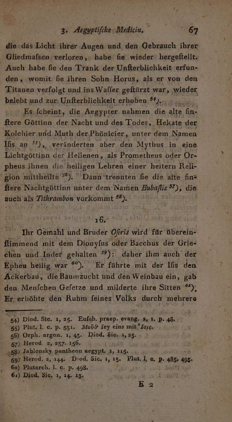 die:das Licht ihrer Augen und, den Gebrauch ihrer Gliedmafsen verloren, habe’ fie wieder hergeftellt. Auch habe fie den Trank der Unfterblichkeit 'erfun- den, womit fie ihren Sohn Horus, als er von den Titanen verfolgt ı und ins Waller geftürzt war, ‚wieder belebt und zur Unfterblichkeit erhoben I | ‚Es fcheint, die Aegypter nahmen die ale Pr ftere Göttinn der Nacht und des Todes, Hekate der Kolchier und Muth der Phönicier, unter dem. Namen Iis, an °°),,. veränderten ‚aber den Mythus in eine Lichtgöttinn der Hellenen,. als Prometheus oder Or- pheus ihnen die aeiligen Lehren einer heitern Reli- gion mittheilte Run Dann ‘trennten fie die alte fin® ftere Nachtgöttinn unter dem Namen Bubaflis 2; die auch als Tithrambon vorkommt hr ar ea Ihr Gemahl und Bruder Ofiris wird für’ überein- fiimmend mit dem Dionyfus oder Bacchus der Grie- chen und_Inder gehalten #9); daher ihm auch der Epheu heilig war °°), Er führte mit der Ifs den Ackerbau, die Baumzucht und den Weinbau ein, gab den Menfchen Gefetze und milderte ihre Sitten °), Er erhöhte den Ruhm feines Volks ah mehrere Ma Diod. Sic. 3, 25. Eufeh. praep. pe 2,2. PB. 48 55) Plut. 1. c. p. 551.. Moüö [ey eins mit, Iaısı; 56) Orph. argon. ı, 43. Diod, Sic..ı, 23. 57), Herod. 2, 237. 156. 58) Jablonsky pantheon aegypt. a, 115. | 2 Herod, 2, 144. Diod. Sic. 1, 13. Plut. l,c, p. 185.4 498» 60) Plutarch. 1. c. p. 498. | 1% 61) Diod, Sic, 1, 14 13. k | | in us