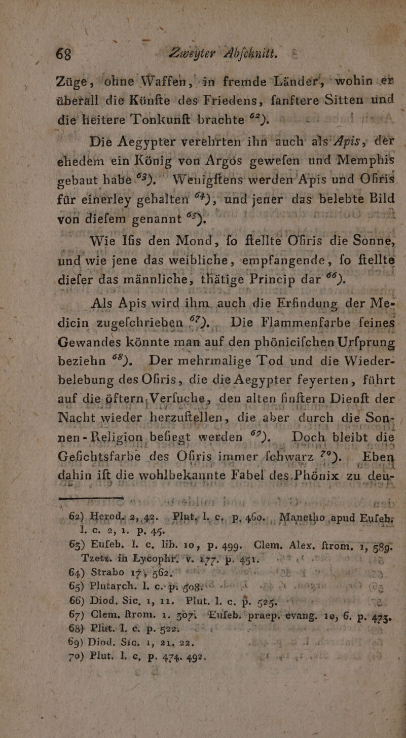 Züge, oline Waffen, in fremde Länder), “wohin eh überall die Künfte ‘des Friedens, fanftere Sitten ng die heitere Tonkunft brachte ), PRITEETERT Br N e Die Aegypter verehrten ihh auch als’ ns; der ehedem ein König von Argos gewefen und Memphis gebaut habe .%3), Wenigftens werden Apis und Ofiris für einerley gehalten ww und jener das belebte Bild von diefem genannt °°), ME RAINER Wie Ihs den Mond, fo ftellte jeitrit die Sonne, und wie jene das weibliche, smpfangende, fo ftellte diefer das männliche, thätige Princip dar *®), Als Apis wird ihm. auch die Erfindung, der Me- dbin zugelchrieben ? eh Die Flammenfarbe feines Gewandes könnte man auf den phönieifchen Urfprung beziehn °%). Der mehrmalige Tod und die Wieder- belebung des Ofiris, die die Aegypter feyerten, führt auf die,öftern, Verluche, den alten finftern Dienft der Nacht wieder herzufiellen, die aber durch ‚die Son- nen- Religion, behiest werden 97), Doch bleibt die Gefichtsfarbe des Ofris immer, fchwarz 20 EN ‚Eben dahin ife die wohlbekaunte Fabel des, Phönix zu ‚deu- A &gt; ALTE ET 25 Er a! ar 62), Hexod. 2,42. „Plutsluc, ‚p, 460.,, Nahe: ‚apud Eufahr 1.0, 2, 2. P, 49 | 63) Eufeb, 1. c, lib. 10, p. 499. Clem. Alex, fironi, % 589- Tzetz. ih Lycophr. 'v. i77. . 4% De Er en 64) Strabo 17%: 562. a ee 65) Plutarch. 1. oc. pi Jogrt“ er 4 uöyı ER 66) Diod, Sie, ı, 11. Plut. 1. c. p- BER RE na 67) Clem, firom. 1. 307. Eufeh.‘ Bencr I ehr 6, p- #23: 65) Plüit..1. c. p. 22. 69) Diod, Sic, ı, 21, 22, BR Ha i ? 70) Blut. I, c, p. 474 492: Wueı re ww . u - nn on
