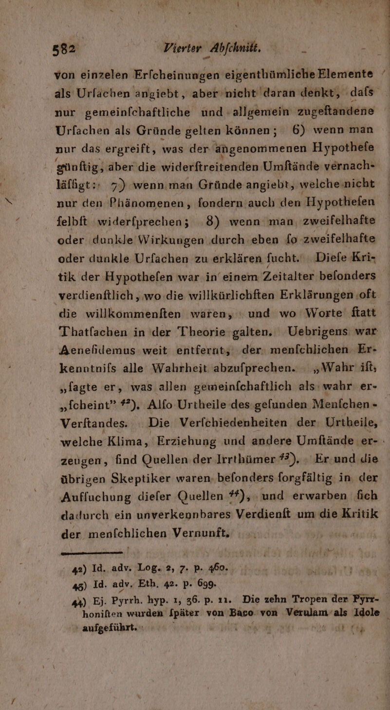 Dr von einzelen Erfcheinungen eigenthümliche Elemente Urfachen als Gründe gelten können; 6) wenn man nur das ergreift, was der angenommenen Hypothefe günftig, aber die widerftreitenden Umftände vernach- läfßgt:- 7) wenn.man Gründe angiebt, welche.nicht nur den Phänomenen, fondern auch den Hypothefen felbft widerfprechen; 8) wenn man, zweifelhafte oder dunkle Wirkungen ‚durch eben fo zweifelhafte oder dunkle Urfachen zu erklären fucht. Diefe Kri- tik der Hypothefen war in’ einem Zeitalter belonders verdienftlich,, wo .die willkürlichften Erklärungen ‚oft die willkommenften wären, ' und wo Worte’ ftatt Aenehildemus weit entfernt; der: menfchlichen Er- kenntnifs alle Wahrheit abzufprechen. : „Wahr ift; „fagte er, was allen gewmeinfchaftlich als: wahr er- „fcheint” #). Alfo Urtheile des gefunden Menfchen - Verftandes. Die Verfchiedenheiten der Urtheile, zeugen, find Quellen der Irrthümer #3), ‚ Er und die übrigen Skeptiker waren. befonders forgfältig. in. der Aufluchung diefer Quellen #), und erwarben fich dadurch ein unverkennbares Verdienft um die Kritik der menfchlichen Vernunft, 42) Id. adv. Log. 2, 7. p. 460. 45) Id. adv, Eth. 42. p. 699. ‘ aufgeführt. \ N ee ü;