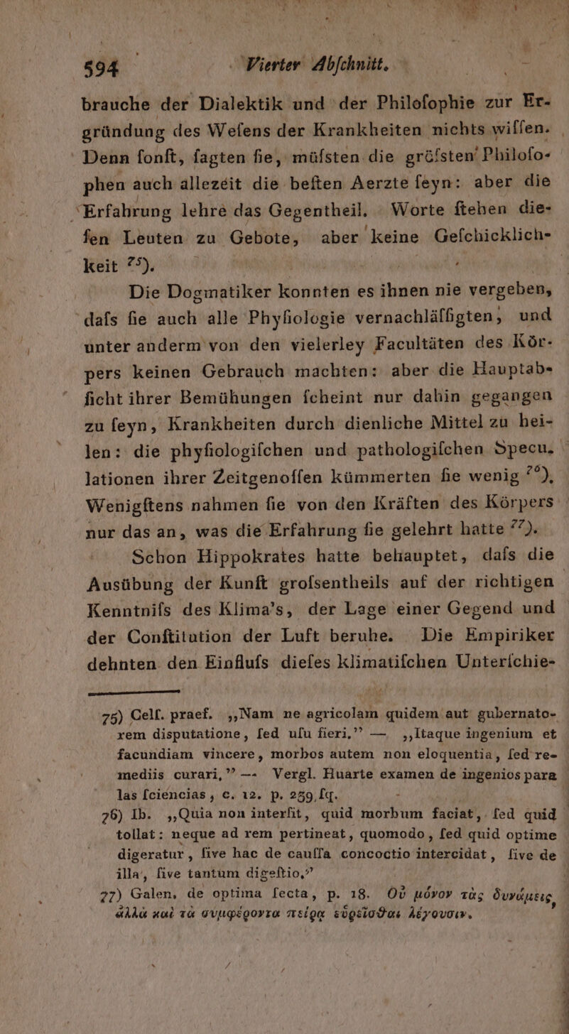 brauche der Dialektik und ‘der Philofophie zur Er- gründung des Wefens der Krankheiten nichts wilien. _ . Denn fonft, fagten fie, müfsten die gröfsten‘ Philofo- phen auch ällezeit dik-haßen Aerztefeyn: aber die ‘Erfahrung lehre das Gegentheil. Worte fteben die- fen Leuten zu Gebote, aber keine Gefchicklich- keit 7°). | | | Die Dogmatiker konnten es ihnen nie vergeben, dafs fie auch alle Phyhiologie vernachlälßgten, und unter anderm'von den vielerley Facultäten des Kör- pers keinen Gebrauch machten: aber die Hauptab- ficht ihrer Bemühungen fcheint nur dahin gegangen zu feyn, Krankheiten durch dienliche Mittel zu hei- len: die phyfiologifchen und pathologifchen Specu, lationen ihrer Zeitgenoffen kümmerten he wenig a) Wenigftens nahmen fie von den Kräften des Körpers nur das an, was die Erfahrung fie gelehrt hatte 7). Schon Hippokrates hatte beliauptet, dafs die Ausübung der Kunft grofsentheils auf der richtigen | Kenntnifs des Klima’s, der Lage einer Gegend und der Conftitution der Luft berube. Die Empiriker dehnten den Einflufs diefes klimatifchen Unterichie- ld MELLE 75) Cell. praef. „Nam ne agricolam quidem aut gubernato- xem disputatione, [ed ulu fieri.’’ — ‚,‚liaque ingenium et facundiam vincere, morbos autem non eloguentia, [ed re- mediis curari,”’—- Vergl. Huarte examen de ingenios para las [ciencias, €. ı2. p. 259,lg. 76) Ib. ,„Quia non interfit, quid morbum faciat,. fed quid tollat: neque ad rem pertineat, quomodo, [ed Mia optime digeratur,, five hac de caulfa concoctio intereidat, five de illa‘, five tantum digeltio,’ 77) Galen, de optima [ecta, p. 18. 0; uövoy Tag Öuräusig, all nal TR GVUPEgorTo RerOR sügsiodens Adyovoı,