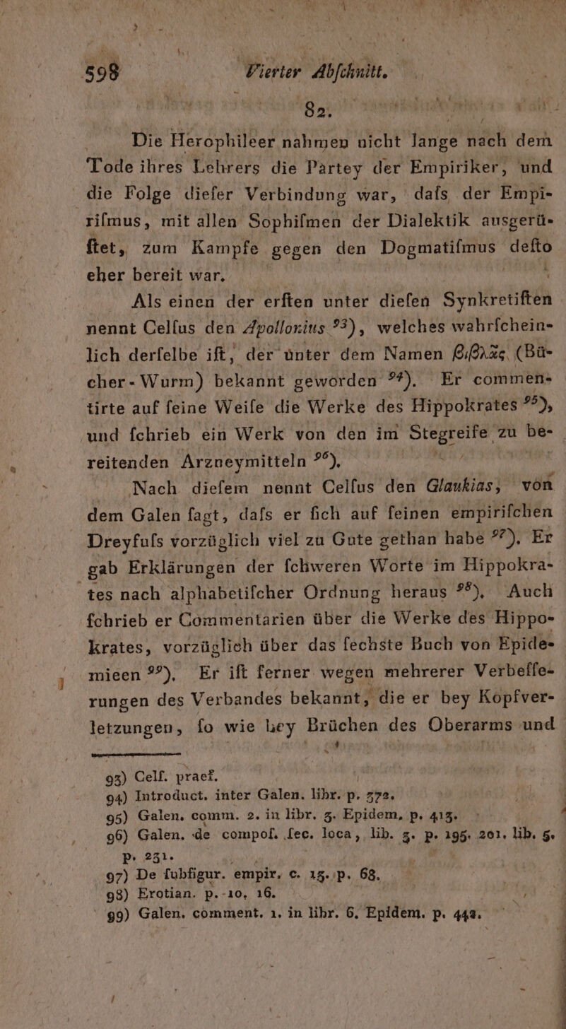 Die Herophileer nahmen nicht lange nach dem Tode ihres Lehrers die Partey der Empiriker, und die Folge diefer Verbindung war, dafs der Empi- silmus, mit allen Sophifmen der Dialektik ausgerü«- ftet, zum Kampfe gegen den Dogmatifmus defto eher bereit war, ge | Als einen der erften unter diefen Synkretiften nennt Cellus den Zpollorius ?3), welches wahrfchein- lich derfelbe ift, der ünter dem Namen &amp;RAr%s, (Bü- cher- Wurm) bekannt geworden ®#). Er commen- tirte auf feine Weile die Werke des Hippokrates *°), und fchrieb ein Werk von den im DEEBESTIET. zu be- reitenden Arzoeymitteln a ‚Nach diefem nennt Celfus den Glaukias, von dem Galen fast, dafs er fich auf feinen empirifchen Dreyfuls vorzüglich viel zu Gute gethan habe 27), Er gab Erklärungen der fchweren Worte im Hippokra- ‘tes nach alphabetifcher Ordnung heraus 28), Auch fchrieb er Commentarien über die Werke des Hippo- krates, vorzüglich über das fechste Buch von Epide- mieen 9°), Er ift ferner wegen mehrerer Verbelfe- rungen des Verbandes bekannt, die er bey Kopiver- letzungen, fo wie hey Brüchen des Oberarms und | Yale) | | ER Celf. praef. 94) Introduct, inter Galen. lihr. o. 372. 96) Galen. : de compof. ‚lee. loca, lib. 5. PB 196: 201. lib. 5. 97) De [ubfigur. empir, ©. 15.'Pp. 68. 98) Erotian. p.-ı0, 16. 7 99) Galen. comment, ı. in libr. 6. Epidem. p. 442. .