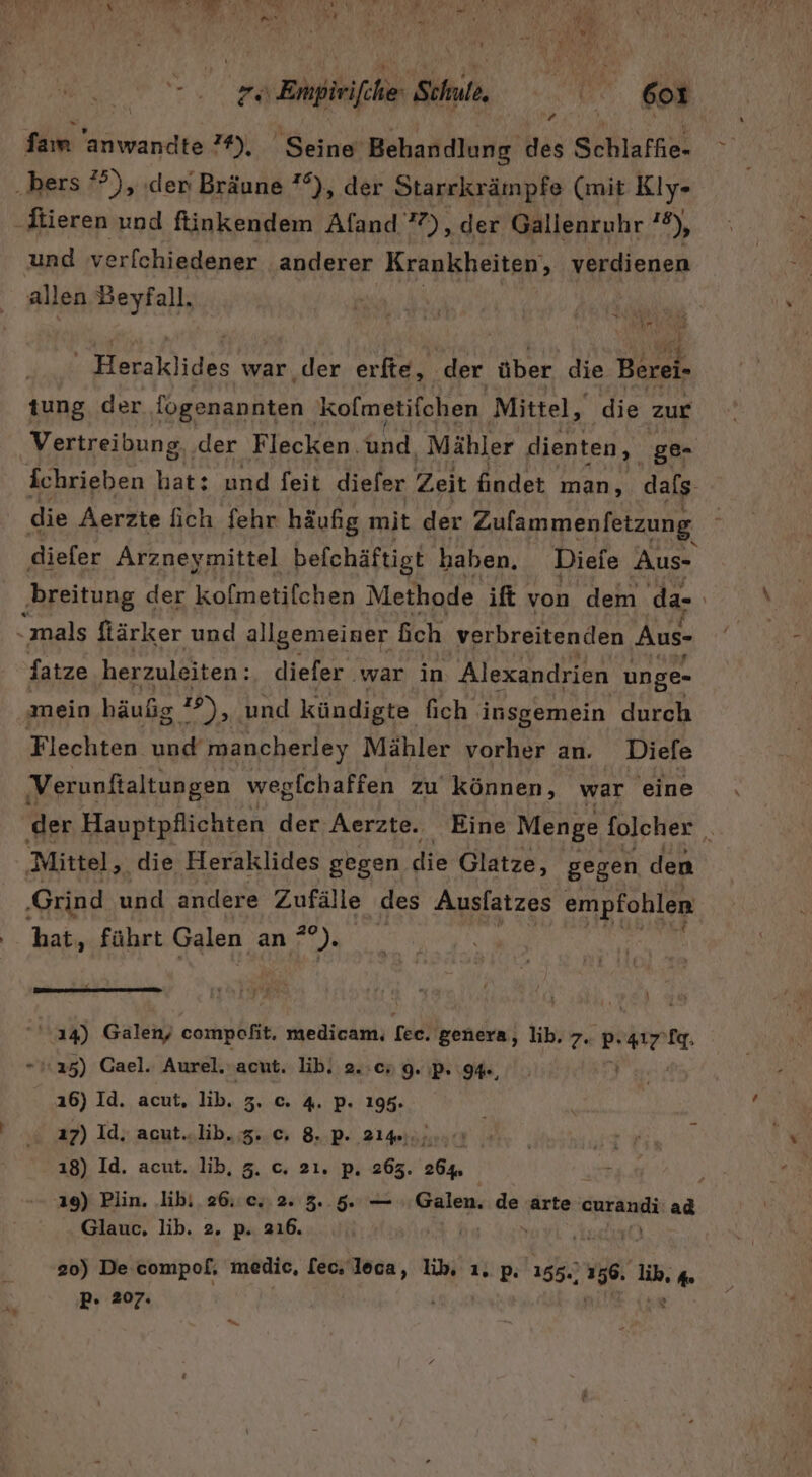 Y Fu Dieren und fiüinkendem Aland’), Ä der Gallenruhr 2), und verfchiedener anderer Krankheiten, verdienen allen Beyfall. A Ei ER RER ur Ye Heraklides war der erfte, der über. die Berei- tung der {ogenannten 'kofmetifchen Mittel, die zur Vertreibung, der Flecken. And, Mähler dienten, ge- ichrieben hat: und feit diefer Zeit findet man, dafs die Aerzte fich fehr häufig mit der Zufammenfetzung diefer Arzneymittel befchäftigt haben. Dieie Aus- “mals ftärker und allgemeiner ich verbreitenden Aus- fatze herzuleiten: diefer war in ‚Alexandrien unge- mein häußg 19), und kündigte fich insgemein durch Flechten und mancherley Mähler vorher an. Diefe Verunftaltungen wegfchaffen zu’ können, war eine Mittel, die Heraklides gegen die Glatze, gegen den ‚Grind und andere Zufälle des Auslatzes empfohlen hat, führt Galen an ”). Ey j 0 ; ; } ''14) Galen, compofit. medicam, fee. genera, lib. 7. p. hi m 16) Id. acut. lib. 5. © 4. P. 195. 17) Id, acut..lib. 5. c, 8. p. 21%. kraft ı8) Id. acut. lib, 5. c. 21. p. 263. 264, Glauc., lib. 2. p. 216. | 2} er 20) De compol, medic, fec. loca, li, 1. p. 155.) . 156. li, d P- 207. u x &gt;