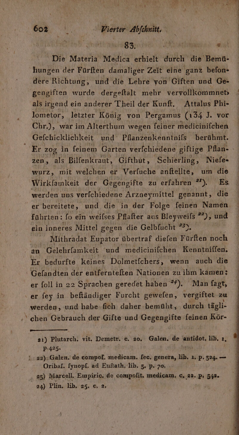 4 v  j EN RR a ; \ . x J Br Wi N N Mi ,&gt;. Vierter Abfchmitt. Die Materia Medica erhielt durch die Bemü- hungen der Fürften damaliger Zeit eine ‘ganz befon- dere Richtung, und die Lehre yon Giften und Ge- gengiften wurde dergeftalt mehr vervollkommneb als irgend ein anderer Theil der Kunft. Attalus Phi- lometor, letzter König von Pergamus (134 J. vor Chr.), war im Alterthum wegen feiner medicinifchen Gefchicklichkeit und Pfanzenkenntnils berühmt. Er zog in feinem Garten verfchiedene giftige Pfan- zen, als Bilfenkraut, Gifthut,, ‚Schierling, Niefe= wurz, mit welchen er Verfuche anfitellte, um die Wirkfamkeit der Gegengifte zu erfahren ”) Es werden uns verfchiedene Arzaeymittel genannt, die er bereitete, und die in der Folge feinen Namen, führten: fo ein weilses Pfafter aus Bleyweils 22), und ein inneres Mittel gegen die Gelbfucht *°). IR Mithradat ‚Eupator übertraf diefen Fürfien noch an Gelehrfamkeit ‘und medicinifchen Kenntoiffen. Er bedurfte keines Dolmetf[chers, wenn auch die Gelandten der entfernteften Nationen zu ihm kamen: er foll in 22 Sprachen geredet haben ”*). Man fagt, ‚er fey in beftändiger Furcht gewelen, vergiftet zu werden, und habe.fich daher bemüht, durch tägli- ‘ chen Gebrauch der ‚Gifte und Gegengifte feinen Kör- 2ı) Plutarch. vit, Demetr. r 20. Galen. de antidot, lib. 1, P-425» a 22):Galen.' de compof. medicam. [ec. genera, lib. ı. p. 324. — Oribal. [ynopf, ad Euftath, lib. 3. p. 70. 25) Marcell. Empiric. de compolit. medicam, c. 22. P: 542. | 24) Plin, lib. 25. 0, 2»