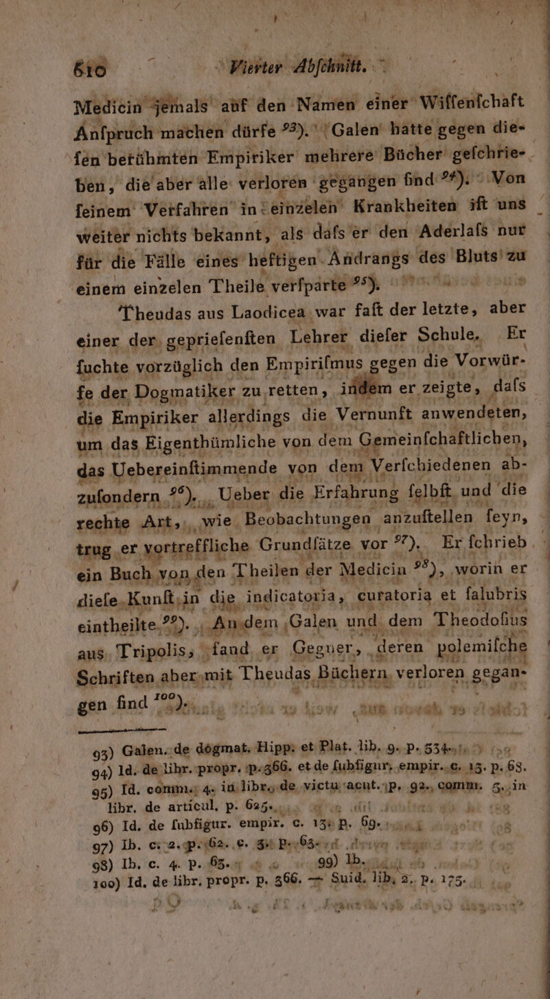 BON Pikhter Abfehmilt, “ Mediein jemals ahf den Namen einer Wiffenfchaft Änfpruch machen dürfe #3). 'Galen' hatte gegen die- ‚fen berühmten Empiriker mehrere Bücher‘ gefchrie- | ben, die'aber alle verloren gegangen ind 94). .Von feinem Verfahren in: Seitizeleh Krankheiten ift uns weiter nichts bekannt, als dafs’er den Aderlafs nur für die Fälle eines’ heftigen‘ en as 'Bluts' zu einem einzelen Theile verfparte #) Wu Theudas aus Laodicea.war faft der letzte, aber einer der, geprielenften Lehrer diefer Schule, Er {uchte vorzüglich den Empirifmus egen die Vorwür- fe der. Dogmatiker zu ‚retten, indem er ‚zeigte, dafs die Empiriker allerdings die Vernunft anwendeten, um das Eigenthümliche von dem Gemeinfchaftlicben, das Uebereinftimmende von dem \ Verfchiedenen ab- zufondern, #°), „„ Ueber die Erfahrung felbft. u und ‘die rechte Art;,, ‚wie. Beobachtungen. anzuftellen feyn, trug.er vortreffliche Grundlätze vor 7), Er fchrieb. ein Buch von den Theilen der Medicin 2 ‚woriner Jiele, Kunf,in die, indicatoria, curatoria et falubris eintheilte.?).. ‚Andem , ‚Galen und. ‚dem Theodoßus aus. Tripolis; fand, er Gegner, ; deren ‚polemifche Fr Schriften aber,mit Theudas, Büchern, verloren ‚gsgrn er + mr en find ! 02 a | 8' ade. u IM u | RR E BI 7508 93) Galen. ‚de dögmat, Hipp: et: Plat. lib. 9--p., 554, Wing 94) ld. de lihr.propr. :p- ‚366. et de fubfigur, empir.,c. 15.63. 95) Id. comme; 4. in libr..de. victusacnt.ıp, 9% comm; 5,..in libr, de articul, p. 625%, es ne 4 96) Id. de [ubfigur. empir. c. 130 P. Kae Dr 97) Ib. erra.prißa. ‚E- Sn Perbäcrd ‚Arıum ige ee Dr Rh 100) Id. * libr, propr. p. sw — Suid. lib, 5, 3..P« 175. ii, “ ie Se h Y f Nast Ta £ Hi r) Bu a 1.08 » d es ib ö 4 : REN is Nu ar { &gt; k ‚ Tr Ä