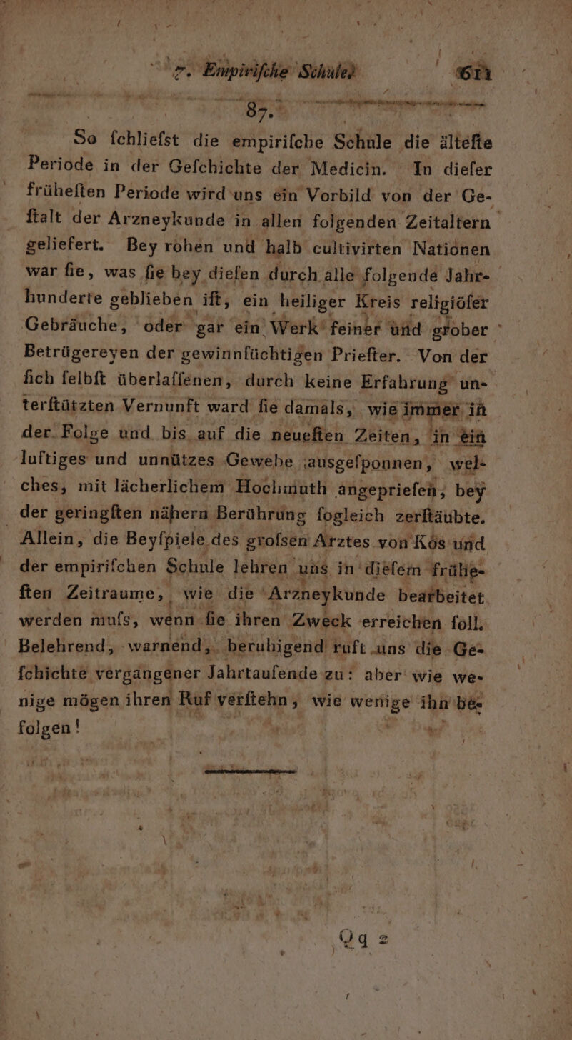 Abe Schule 75 in nun ber eu hi ar ö ee 87. So fchliefst die empirilche Schule ‚die ältefte Periode in der Gefchichte der Medicin. In diefer früheften Periode wird‘ uns ein Vorbild von der Ge- ftalt der Arzneykunde in allen folgenden Zeitellein geliefert. Bey rohen und halb cultivirten Nationen war fie, was fie bey diefen durch alle folgende Jahr- hunderte geblieben if, ein ‚heilige Kreis religiöfer Gebräuche, oder gar ein. Werki Feihbk und grober ' Betrügereyen der gewinnfüchtigen Priefter. Von der fich felbit überlaffenen, durch keine hä un- terftützten Vernunft ward fie damals, wie immer ih der. Folge und bis, auf die neuefien Zeiten, in ‚ein luftiges und unnützes ‚Gewebe ;ausgefponnen, wel- ches, mit lächerlichem Hochmuth angepriefen, bey der geringften nähern Berührung fogleich zerftäubte. | Allein, die Beyfpiele des grolsen Arztes von 'Kös u nd der empirifchen Schule lehren | uns, in’diefem‘ Fräbe- ften Zeitraume,, wie die 'Arzneykunde bearbeitet werden muls, wenn fie ihren ‚Zweck erreichen foll, Belehrend, ‚warnend, beruhigend ruft uns die Ge- fchichte vergängener Jahrtaufende zu: aber wie we- nige mögen ihren Ruf verftehn, wie wenige ihn be- folgen! | “ | Ne.