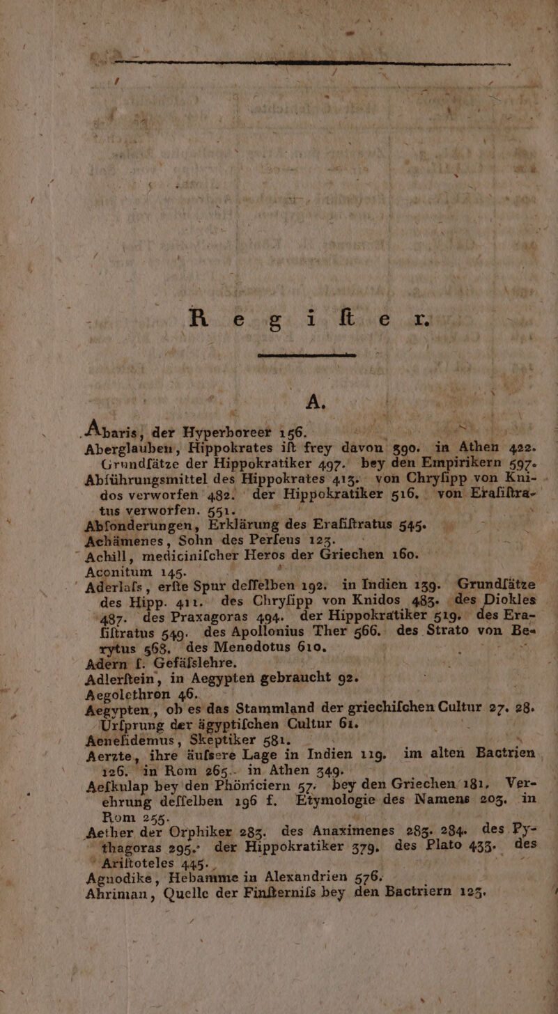 Resgifker A } » % - 4 Ak ‚Abaris} der Hyperboreer 156. Se an Ay Be Aberglauben, Hippokrates ift frey davon 890. in Athen 422. Grundlätze der Hippokratiker 497. bey den Empirikern 597. Abführungsmittel des Hippokrates 413. von Chrylipp von Kni- - dos verworfen 482. der Hippokratiker 5ı6, von Eralifira- tus verworfen. 551. EN BE Abfonderungen, Erklärung des Erafiftratus 545. Achämenes, Sohn des Perfeus 123. “ Achill, medicinifcher Heros der Griechen ı6o. Aconitum 145.  ' Aderlafs, erfie Spur deffelben ıg2. in Indien ı39. Grundfätze des Hipp. 41ı. des Chryfipp von Knidos 483. des ee '487. des Praxagoras 494. der Hippokratiker 519. des Era- Gifratus 549. des Apollonius Ther 566. des Strato von Be« rytus 568, des Menedotus 610. BR Adern f. Gefäfslehre. : | i Adlerftein, in Aegypten gebraucht 92. Aegolethron 46. Aegypten, ob es das Stammland der griechifchen Cultur 27. 28. Urfprung der ägyptifchen Cultur 61. KILL Aenehidemus, Skeptiker 581. _ N Aerzte, ihre äufsere Lage in Indien 129, im alten Bactrien, i26. in Rom 265.- in Athen 349. | Aefkulap bey den Phöniciern 57. ‘bey den Griechen 181, Ver- ehrung deffelben ı96 £. Etymologie des Namens 205. in Pom 255. ‚Aether der Orphiker 283. des Anaximenes 285. 284. des Py-  #hagoras 295. der Hippokratiker 379. des Plato 435. des Ariltoteles 445. rd Agnodike, Hebamme in Alexandrien 576, Ahriman, Quelle der Finfternils bey den Bactriern 1235.