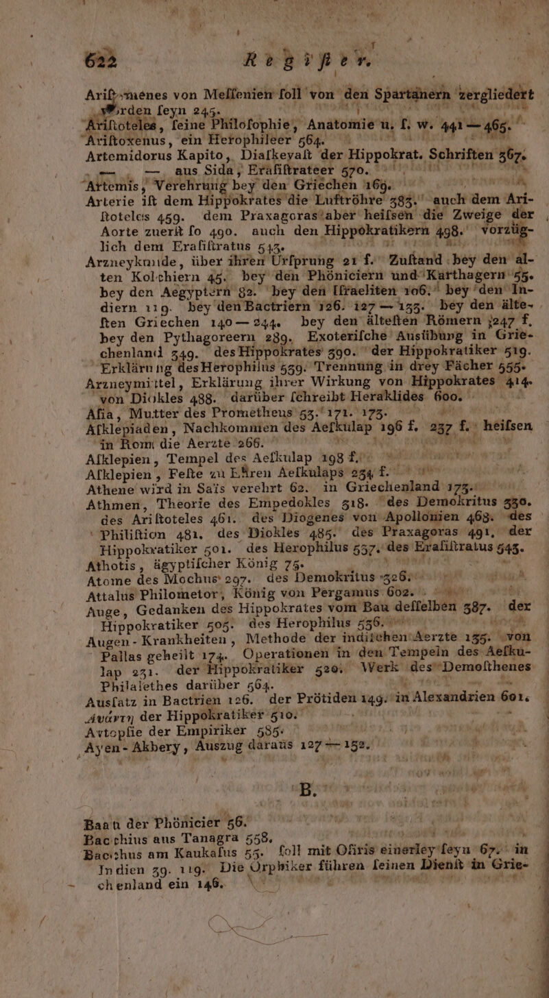 er Hr von Mellenien fol’ von mi Spartänern. zergliedert ‚rden feyn 24 Ari. oteles, Teine P Philofophie, Anal u. 1 w.4 ass, “Aritoxenus, ein Herophileer 564. na Kapito, Dialkeyalt der Hippokrat, Schriften” 367- — . aus Sida, Eräfiftrateer ao RN Alan? Verehrung bey’ den Griechen 169, inet. Arterie ift dem Hippokrates die Luftröhre 383. auch det Ari- Rotelcs 459. dem Praxagorastaber heilsen die Zweige der | Aorte zuerk fo 490. auch den ‚Hippokratikern 498. Me lich dem Erafiliratus 533. Arzneykunde, über ihren Urfprung oı f. Zultand: bey den al- ten Kol. chiern 45. bey den Phöniciern und de hr de bey den Aegyptern 92. ‘bey den [ffaeliten 106. bey den In- diern ı19. bey den Bactriern 126. 127— 1353. bey den älte- ften Griechen 140 — 244. bey den’ ältelien Römern 7247 f, bey den Pythagoreern 239. Exoterifche‘ Austibkung in Grie- chenlanıl 249. des Hippokrates 390. ‘der Hippokratiker z19. Erklärnng desHerophilus 559. Trennung in drey Fächer 555. Arzneymiittel, Erklärung ihrer Wirkung von Hippokrates 44 von Diökles 488. darüber [chreibt Heraklides = Afia, Mutter des Prometheus’ 53.' 171. 173. Afklepiaden ‚ Nachkommen des Aefkulap £, 32 in heitsen ‘in Romi die Aerzte 266. Alklepien, Tempel des Aelkulap 1988. N Alklepien , Felte zu Eären Aelkulaps ag. Athene wird in Sais verehrt 62. in Griechenland 173-4 Athmen, Theorie des Empedokles zı8. des Demokritus 330. des Ariltoteles 461. des Diogenes von Apollonien 465. des ‘ Philition 481. des Diokles 485. des Praxagoras qgı, der Hippokvatiker z0ı. des Herophilus 557. “des Eralltzaius 545. Athotis, ägyptilcher König 75. Atome des Mochus' 297. des Demokritus » An Attalus Philometor, König von Pergamus‘ PN ww. Auge, Gedanken des Hippokrates vom Bau deitelben 387. der Hippokratiker 505. des Herophilus 556. ' Augen- Krankheiten, Methode der Indjpehönnt Aerzte 155 klei Pallas geheilt 174. Operationen in den Tempein des Aefku- lap 271. der Hippokratiker 520, Werk ‚desDemolthenes Philal jethes darüber 564. Ausfatz in Bactrien 126. der Prötiden 1149: in 1 Alesandrien 6on. ' ‚Audvrn der Hippokratiker zı0. \ Avtcpfie der Empiriker 535. Me, uf A ke en- I Auszug daraus 127 158, Pe RT fi if . { . v r ; Baatı der Phönicier 56. Bacchius aus Tanagra 558, _ re Bacıshus am Kaukafus 55. fell mit Ohiris einerleyileyun 67.1 in. Indien 39. 119. Die meh führen leinen Dientt in Grie- . - chenland ein 148. »