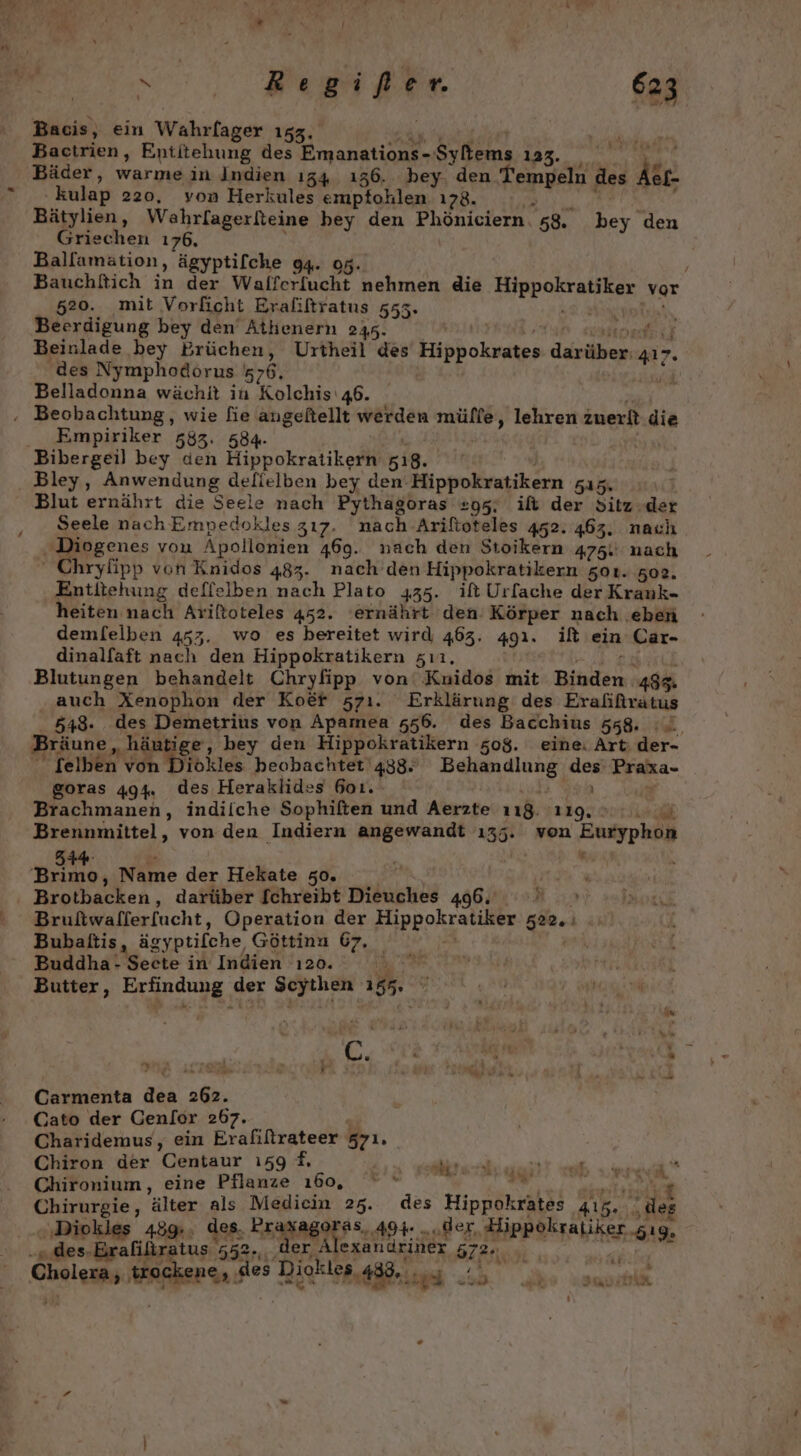 Bacis, ein Wahrfager 153. Bactrien, Entitehung des RER Selen 13%... 7° Bäder, warme in Indien ı34 ı36. bey. den N des ke kulap 220, von Herkules empfohlen ı78. Bätylien, Wahrlagerlteine bey den Phöniciern. 58. bey den Griechen 176, Ballamätion, ägyptifche 94. 95. / Bauchßich in der Walferfucht nehmen die ERBDORCHEIDAR, vor 520. mit Vorficht Eraliftratus 555. Beerdigung bey den Athenern 2345. ech Beinlade bey Brüchen, Urtheil des Eh ok. daräiene a7. des Nymphodorus 576. Belladonna wächit in Kelch 46. | Empiriker 583. Bley, Anwendung delielben bey den Hippokratikern NR Blut ernährt die Seele nach Pythagoras 295. if der Sitz .der Seele nach Empedokles 317. nach Ariftoteles 452. 463. nach Diogenes von Apollonien 469. nach den Stoikern 475. nach ' Chryfipp von Knidos 483. nach den Hippokratikern zoı. 502. Entitehung deffelben nach Plato 435. it Urfache der Krauk- heiten nach Ariftoteles 452. ‘ernährt den Körper nach eben demfelben 453. wo es bereitet wird 463. 491. if ein Car- dinalfaft nach den Hippokratikern zıı, Blutungen behandelt Chryfipp von‘ Kuidos mit Bioden 485. auch Xenophon der Koer 571. Erklärung des Erafifträtus 548. des Demetrius von Apamea 556. des Bacchius 558. Bräune, ‚häutige,, bey den Hippokratikern 508. eine: Art: der-  felben von Diökles beobachtet 438, eg an Du Prala- goras 494. des Heraklides 601. Brachmanen, indiiche Sophiften und Aerzte N A ir ch Brennmittel, von den Indiern angewandt ı35. von ep Brotbacken, darüber [chreibt Dieuches 496. ; Bubaltis, ägyptifche, Göttinn 67. Buddha- Seete in Indien 120. Butter, Eandung der Scytlien TE 4 A % “s k . ır ar _ » e . » 2 Des vu . RN :* N} % or &gt; - mr Do: ge Yrr _ r u a Carmenta dea 262. Cato der Genlor 267. Charidemus, ein Erafiftrateer 571. Chiron der Centaur ı59 #, GREe ‘älter als Medicin 25. des Hippökratäs 3 die “act se 489: „ee EREAEIES: 494: „der, Hippokraliker gıg, alilir 52. r Alexandriner 5 572°, i Sheia ar Diökier 438. ey RER &amp; NT rd el, er re IKT, Pr Ver ai | Wr; a