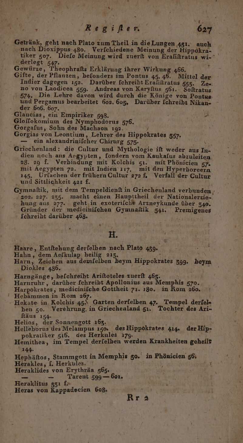 a 0 Getränk, geht nach Plato zum Theil in dieLungen 431. auch „nach Dioxippus 480. Verf[chiedene Meinung der Hippokra- tiker 507. Diefe Meinung wird zuerft von Eraliltratus wi- ‚derlegt 547. PIE | | Gewürze, Theophrafis Erklärung ihrer Wirkung 466. Gifte, der Pflanzen, befonders im Pontus 45. 46. Mittel der Indier dagegen ı52. Darüber [chreibt Eraliltratus 553. Ze= no von Laodicea 559. Andreas von Karylius 561. Soltratus. 574%. Die Lehre davon wird durch die Könige von Pontus. und Pergamus bearbeitet 602. 605, Darüber [chreiht Nikan- der 6n6. 607. Gloifokomium des Nymphodorus 576. Gorgafus, Sohn des Machaon ı92. / Gorgias von Leontium, Lehrer des Hippokrates 357. — ein alexandrinilcher Chirurg 575. Griechenland: die Cultur und Mythologie ift weder aus In- dien noch ans Aegypten, [ondern vom Kaukalus abzuleiten 28. 29 f. Verbindung mit Kolchis zı. mit Phönicien 57. mit Aegypten 72. mit Indien 117, mit den Hyperboreern 145. Urfachen der frühern Cultur 272%. Verfall der Cultur . und Sittlichkeit 42r f. ern I) . 202. 227. 235. macht einen Hauptiheil der Nationalerzie- hung aus, 277. geht,in exoterilche Arzneykunde über 340. Gründer der medicihifchen Gymnatik 341. Premigenes Schreibt darüber 468. &amp; ®* H. Haare, Entltehung derlelben nach Plato 439. Hahn, dem Aelkulap: heilig 213, . EIER EN e Harn, Zeichen aus demfelben beym Hippokrates 399. beym Diokles 486. = Harngänge, be[chreiht Ariftoteles zuerft 463. ; Harnruhr,, darüber fchreibt Apollonius aus Memphis 570. Harpökrates, medicinifche Gottheit 7ı. ı80. in Kom 260, ben zo. ‚Verehrung. in Griechenland 51. Tochter des Ari- fäus 1354. Helios, der Sonnengott 163. pokratiker 516. des Herkules ı79. Hemithea, im Tempel der[elben werden Krankheiten geheilt Hephäftos, Stammgott in Memphis 50. in Phönicien 56; Herakles, [. Herkules. br Heraklides von Erythräa 565 | En — Tarent 599— boı. Heraklitus 331 f&gt; Ara !