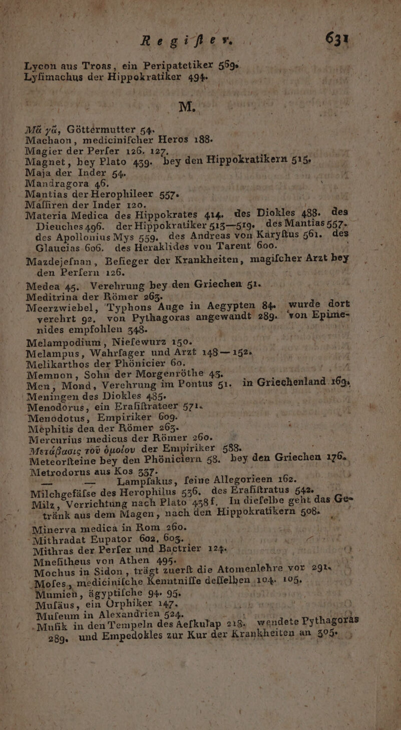 Regißen 31 Lyeon aus Troas, ein Peripatetiker 559%. Lyfimachus der Hippokratiker 49% IN \ M.. M&amp; ya, Göttermutter 54. Machaon, medicinilcher Heros 188. Magier der Perler ı26. ı27. Magnet, hey Plato 4539. bey den Hippokratikern 515. Maja der Inder 54. Mandragora 46. | Mantias derHerophileer 557. Malliren der Inder ı20. RT Materia Medica des Hippokrates 414. des Diokles 488. des Dieuches496. der Hippokratiker 513—519. des Mantias 557. des ApolloniusMys 559. des Andreas von Käryltus 561. des Glaucias 606. des Heraklides von Tarent 6oo. Mazdejefnan, Befieger der Krankheiten, magifcher Arzt bey den Perl[ern 126. ’ \ Meditrina der Römer 263. \ PUR Mceerzwiebel, Typhons Auge in Aegypten 84. wurde dort verehrt 92. von Pyihagoras angewandt 289. von Epime- nides empfohlen 348. | NEN Melampodium, Niefewurz 150. Melampus, Wahrfager und Arzt 148— 152. Melikarthos der Phönicier 60. Memnon, Sohn der Morgenröthe 43. du, Men, Mond, Verehrung im Pontus 51. in Griechenland 16% Menodorus, ein Erafiltrateer 571. Me£phitis dea der Römer 263. Mercurius medicus der Römer 260. Mesıdßaoıg 100 öuoiov der Empiriker 588. PER Meteorlteine bey den Phöniciern 58. bey den Griechen 176. Metrodorus aus Kos 337- v [ve — — Lampflakus, [eine Allegorieen ı62. Ge Milchgefäfse des Herophilus 536, des Erafiltratus 54% Milz, Verrichtung nach Plato 438f. In diefelbe geht, das Ge» -tränk aus dem Magen, nach den Hippokratikern 508. die Minerva medica in Rom 260. Mithras der Perfer und Bactrier 124. Mnefitheus von Athen 495. &gt; Mochus in Sidon , trägt zuerlt die Atomenlehre vor 291. medicinilche. Kenntniffe dellelben :104. 105, Mumien, ägyptifche 94. 95 ER Muf[äus, ein Orphiker 147. a et Mufeum in Alexandrien 524. Re | ey .Mufik in den Tempeln des Aefkulap 218. wendete Pythagoras 289. und Empedokles zur Kur der Krankheiten an 30%