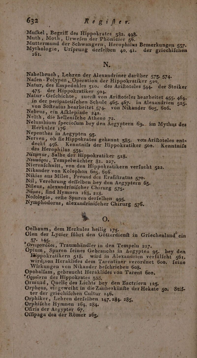 'Mufkel,, Begriff des Hippokrates 382. 498. LU Muth, Moth, Urwefen der Phönicier 56.” | Bali N Muttermund der Schwangern, Herophilus Bemerkungen 577. BRD, Ur/prung derfelben 40, 41. der griechilchen PAY Ve &gt; N. | Nabelbruch,, Lehren der Alexandriner darüber 575: 574. Nafen - Polypen, Operation der Hippokratiker 52», Natur, des Empedokles zı0. des Arißoteles 344%. der Stoiker 473. der Hippokratiker z04. Natur -Gefchichte, zuerf von Ariltoteles bearbeitet 455: 464. in der peripatetifchen Schule 465. 467. in Alexandrien 525. ' von Soltratus bearbeitet 574. von Nikander 605. 606. . Nebrus, ein Al[klepiade 242. Ri Neith, die hellenilche Athene 72. Be Nelumbium fpeciofum bey den Aegyptern 69._ im Mythus des “ Herkules 1708 u \ Nepenthes in Aegypten 95. . Nerven, ob fieHippokrates gekannt 385. vomArilioteles ent- deckt 456. Kenntnils der Flippokratiker 500.‘ Kenntnifs ‘des Herophilus 534. f Nergpnoy ‚ Salbe der Hippokratiker 518. S JVE0x090:,, Tempelwächter g9ı. 227, Nierenfchnitt, von den Hippokratikern ver[ucht 522. Nikander von Kolophon 605. 606. OER N, Nikias aus Milet, Freund des Erafiftratus 570: Nil, Verehrung deffelben bey den Aegyptern 63. Nileus, alexandrinifcher Chirurg 575. Nouoı, find Hymnen 168, 2ı8. Nofologie, erite Spuren derfelben 495. - Nymphodorus, alexandrinifcher Chirurg 576. Gt ie | Oelbaum, dem Herkules heilig Ta. “ Olen der Lycier führt den Götierdienft in Griechenland ein 32° Abe, utesns 900% Traumbhändler in den Tempeln 227. Fippokratikern 518, wird in Alexandrien verfälfcht 561. wirdivon Heraklides dem. Tarentiner verordnet 600. [eine Wirkungen von Nikander bel[chrieben 608. di Opoballam, gebraucht Heraklides von Tarent 6oo. Oguovıo des Hippokrates 58, ae ER rmuzd, Quelle des Lichts bey den Bactriern 125. i Orpheus, eingeweiht in die Zauberkünfte derHekate 50. Stif- ter der griechilchen Cultur 146. te, BITN OIR EL Orphiker, Lehren derl[elben 147.284. 285, Orphilche Hymnen 164, 284. ‘ Ofiris der Aegypter 67. Olfipaga dea der Römer 263,