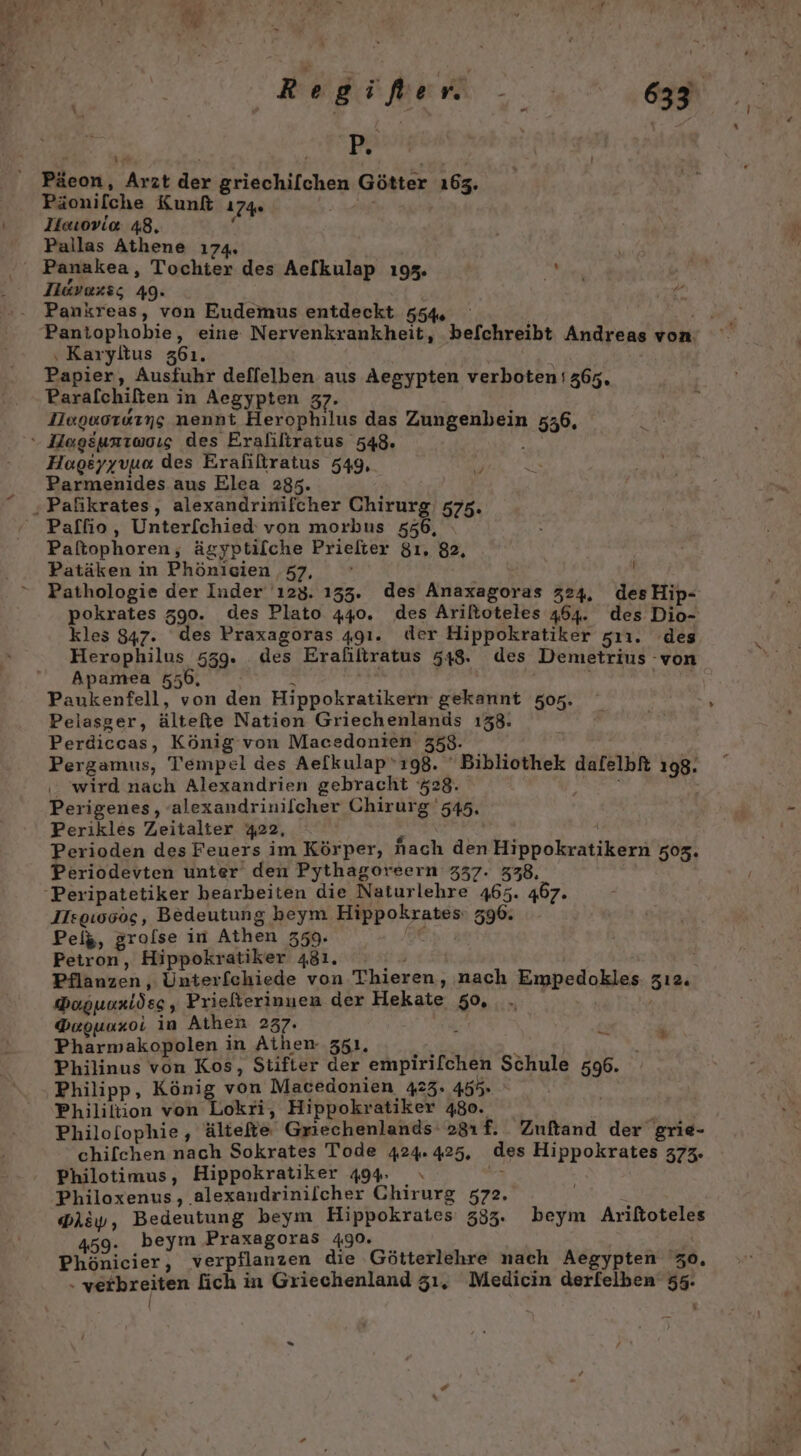 IR% Päeon, Arzt der Eranhiiohas Götter 163. Pionilche Kunk 174 Ilouoviae 48, Pallas Athene 174. Ilavaxs; 49. Pankreas, von Eudemus entdeckt 554, ‚Karyltus 361. Papier, Ausfuhr deflelben aus Aegypten verboten 365. Paralchißten i in Aegypten 37. Heguorarng nennt Herophilus das a ea 536. Hageyyvuo. des Eraliltratus 549, Parmenides aus Elea 2335. Paftophoren, ägyptilche Priefter $ı, 82, Patäken in Phönicien ‚57, Pathologie der Inder 123. 135. des Anaxagoras 324, des Hip- pokrates 590. des Plato 440. des Ariltoteles 464. des Dio- kles 847. des Praxagoras 491. der Hippokratiker sıı1. des Herophilus 539. des Erafiltratus 548. des Demetrius -von Apamea 556, Paukenfell, von den Hippokratikern gekannt 507. Pelasger, ältefie Nation Griechenlands 138. Perdiccas, König von Macedonien 358- Pergamus, Tempel des Aefkulap’ı98. ' Bibliothek dafelbft 198. wird nach Alexandrien gebracht 528. Perigenes, alexandrinilcher Chirurg '545, Perikles Zeitalter 422, Perioden des Feuers im Körper, nach den RN ER 505. Periodevten unter den Pythagoreern 337. 338, IIsgı0005, Bedeutung beym Hippokrates 596. Peis, grolse in Athen 559. Petron, Hippokratiker 481. | Pflanzen, Unterfchiede von Thieren, nach Empedokles 512 PoguoRridsg , Prießerinnen der Hekate 50, Goounxoi in Athen 237. PR a Pharmakopolen in Athen 351. Philinus von Kos, Stifter der empirifchen Schule 5R: Philipp, König von Macedonien 423. 455%. | Phililtion von Lokri, Hippokratiker 480. Philofophie, ältefte Griechenlands 281f. Zuftand der grie- chilchen nach Sokrates Tode 424. 425, ‚des Hippokrates 373. Philotimus, Hippokratiker 494. Philoxenus, alexaudrinilcher Chirurg 572. Dh&amp;y, Bedeutung beym Hippokrates 333. MER Arttoreleg 459. beym Praxagoras 490. Phönicier, verpflanzen die Götterlehre nach Aegypten 50. - veibreiten fich in Griechenland 531, Medicin derfelben 55. .