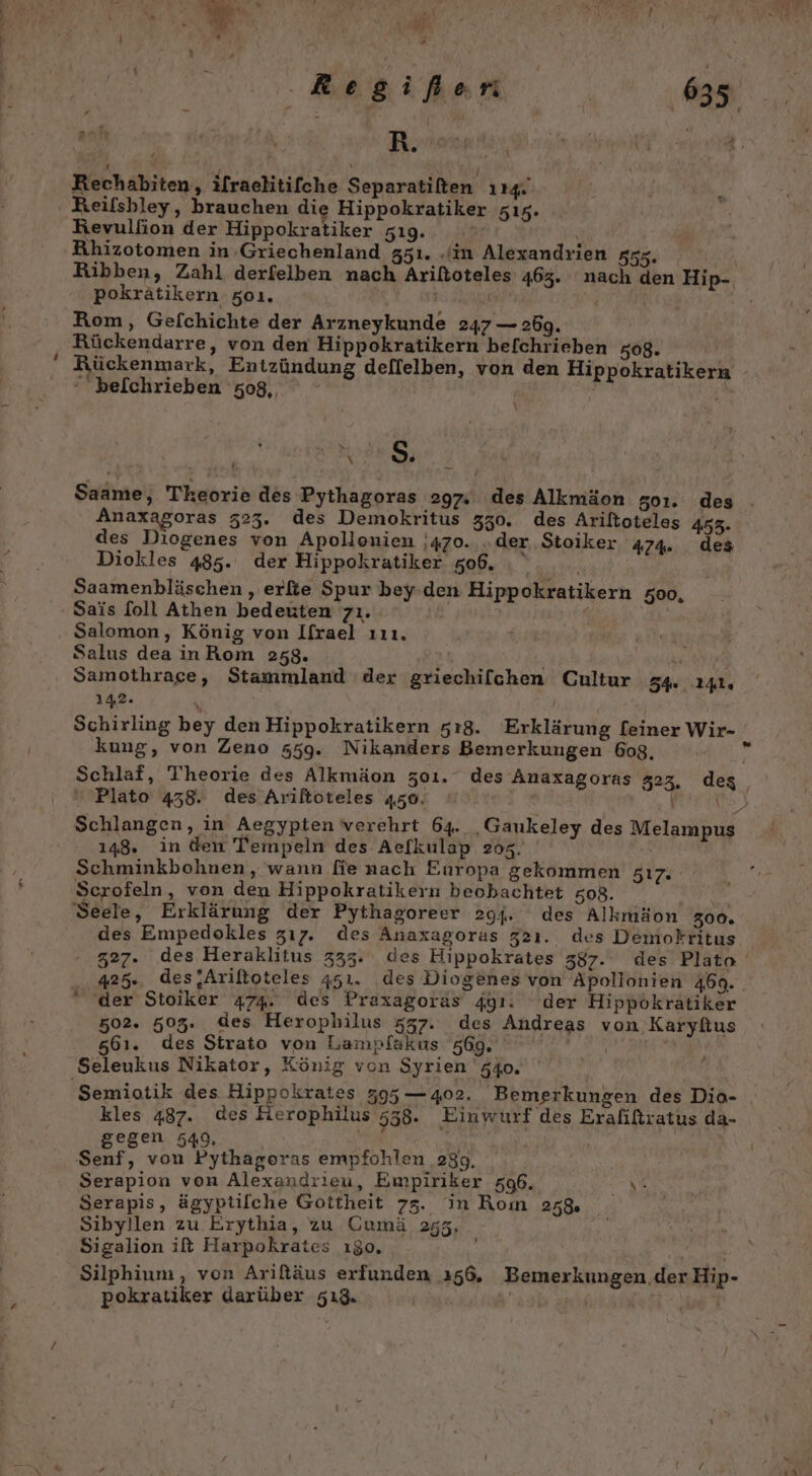 « 3 * i ISPı, Ey RT ER } { ‚Regißen f 635 Kechabiten, ilraelitifche Separatiften 1134. Reifsbley, brauchen die Hippokratiker 515. Kevullion der Hippokratiker zıg. Rhizotomen in ‚Griechenland 351. .(in Alexandrien 555. Ribben, Zahl derfelben nach Ariltoteles 463. nach den Hip- pokrätikern 501. ee Rom, Gefchichte der Arzneykunde 247 — 269. Rückenmark, Entzündung delfelben, von den Hippokratikern - “ beichrieben 508, | ‘ Be: £, N A Saame, Theorie des Pythagoras 297. des Alkmäon 501. des . Anaxagoras 325. des Demokritus 350. des Ariltoteles 453. des Diogenes von Apollonien }470. . der. .Stoiker 474. des Diokles 485. der Hippokratiker 506, 2 Saamenbläschen , erfte Spur bey-den Hippokratikern 5oo, Sais foll Athen bedeuten 7ı. ‚ &lt; Salomon, König von Ifrael ııı. Salus dea inRom 258. tr en Samothrace, Stammland ‘der griechifehen Cultur 34. 141. 142. Schirling bey den Hippokratikern 518. Erklärung [einer Wir- kung, von Zeno s59. Nikanders Bemerkungen 608, Schlaf, Theorie des Alkmäon 501. des Anaxagoras 323, des.  Plato 438. des Ariftoteles 450, “ \ { Schlangen, in Aegypten verehrt 64. ‚Gaukeley des Melampus 148. in den Tempeln des Aefkulap 205. Schminkbohnen, wann fie nach Europa gekommen 517. Scrofeln, von den Hippokratikern beobachtet 508. Seele, Erklärung der Pythagoreer 294. des Alkmäon z00. des Empedokles 317. des Anaxagoras Z21. des Demokritus 327. des Heraklitus 335. des Hippokrates 387. des Plato 425. des’Ariftoteles 451. des Diogenes von Apollonien 469. ‚der Stoiker 474. des Praxagoras 491. der Hippökratiker 502. 503. des Herophilus 537. des Andreas von Karyftus 561. des Strato von Lamplakus 569. RR AUGE. Semiotik des Hippokrates 595 —402. Bemerkungen des Dio- kles 487. des Herophilus 558- Einwurf des Erafiftratus da- gegen 549, A; Senf, von Pythagoras empfohlen 289. Serapion von Alexandrieu, Empiriker 596, Serapis, ägyptilche Gottheit 75. in Rom 258% Sibyllen zu Erythia, zu Cumä 253, Sigalion ift Harpokrates 130, ap Silphium, von Ariftäus erfunden 156, Bemerkungen der Hip- pokratiker darüber zı3. ’ Es