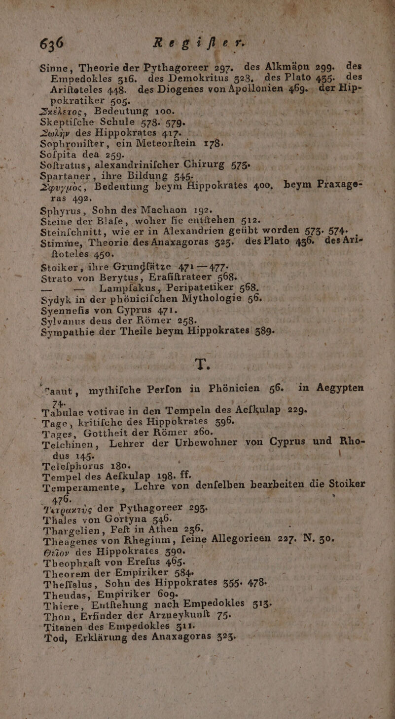 | A Sinne, Theorie der Pythagoreer 297. des Alkmäon 299. des Empedokles zı6. des Demokritus 328,. des Plato 455. des Arifteteles 448. des Diogenes von Apollonien 469. der Hip- pokratiker 505. | . ANNETTE Sxeheroc, Bedeutung 100. , ai a eh ec Skeptifche Schule 578. 579. Zwlnv des Hippokrates 417%... _ Sophrouifter, ein Meteorftein 178, Solpita dea 259. iR ER \ Softratus, alexandrinifcher Chirurg 575 . Spartaner, ihre Bildung 345: ‚r Zpvyuoc, Bedeutung beym Hippokrates 400, beym Praxage- ras 492. | Sphyrus, Sohn des Machaon ı92. Steine der Blafe, woher fie entitehen zı2. Steinfchnitt, wie er in Alexandrien geübt worden 573. 574 Stimme, Theorie desAnaxagoras 323. desPlato 456. des Ari«- ftoteles 450. a Stoiker, ihre Grundfätze 471 — 477: Strato von Berytus, Erafiftrateer 568. —_ — Lampfakus, Peripatetiker 568. Sydyk in der phönicilchen Mythologie 56. Syennefis von Gyprus 471. Sylvanus deus der Römer 258. Sympathie der Theile beym Hippokrates 389. / FE -aaut, mythifche Perfon in Phönicien 56. in Aegypten i Tebilae votivae in den Tempeln des Ae[kulap 229. Tage, kritifche des Hippokrates 396. ' Tages, Gottheit der Römer 26o. h Teichinen, Lehrer der Urbewohner von Cyprus und Rho- dus 145 Br he er, Telelphorus 180. Tempel des Aelkulap. 198. ff. RITN: F Temperamente, Lehre von denlelben bearbeiten die Stoiker sr Z | Ai Tsrgurrug der Pythagoreer 295. Thales von Gortyna 346. Thargelien, Feft in Athen 236. { . Theagenes von Rhegium, [eine Allegorieen 227. N. 30. G:iov des Hippokraies 390. - Theophraß von Erefus 465. Theorem der Empiriker 584% e Theffalus, Sohn des Hippokrates 555. 475 Theudas, Empiriker 609. TThiere, Eutfiehung nach Empedokles 313. Thon, Erfinder der Arzneykunlt 75. ? eig: des Empedokles zıı. od, Erklärung des Anaxagoras 325. a. * D »