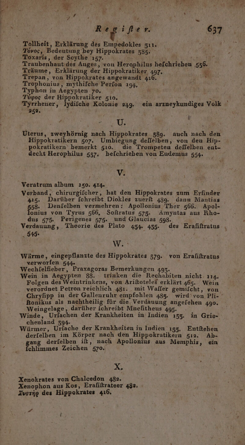 a, Regifer 637 Tovos, Bedeutung bey Hippokrates 335. Toxaris, der Scythe 157. \ a bi Traubenhautides Auges, von Herophilus be[chrieben 536. va Trepan, von Hippokrates angewandt 416. Trophonius, mythifche Perfon 194, Typhon in Aegypten 70, . | | Tügos der Hippokratiker zio. ER a Be Tyrrhener, lydifche Kolonie 249. ein arzneykundiges Volk 252. | a Ur Uterus, zweyhörnig nach Hippokrates 389. auch nach den Hippokratikern 507. Umbiegung dellelben, von den Hip- -‚pokratikern bemerkt zı0. die Trompeten deflelben ent- deckt Herophilus 537. befchrieben von Eudemus 554. | i V, | I Veratrum album 130. 414 | Verband, chirurgifcher, hat den Hippokrates zum Erfinder 415. Darüber [chreibt Diokles zuerft 489. dann Mantias 558. Denl[elben vermehren: Apollonius Ther 566. Apol- lonius von Tyrus 566, Softratus 573. Amymtas aus Rho- dus 575. Perigenes 575. und Glaucias 598. . 545. we Wärme, eingepflanzte des Hippokrätes 379. von Eraliftratus verworfen 544» | | f Wechlelfieber, Praxagoras Bemerkungen 493. Wein in Aegypten 88. trinken die Rechabiten nicht: 114. Folgen des Weintrinkens, von Ariltoteles erklärt 465. Wein verordnet Petron reichlich 481. _ mit Waffer gemilcht, von Chryfipp iu der Gallenruhr empfohlen 483. wird’von Pli- ftonikus als nachtheilig für die, Verdauung angefehen 490. Weingelage, darüber Iichreibt Mnefitheus 495. Winde, Urfachen der Krankheiten in Indien 133. in Grie- chenland 394. Würmer, Urfache der Krankheiten in Indien 133, Entitehen derfelben im Körper nach den Hippokratikern 5ı2. Ab- ‚gang derfelben ift, nach Apollonius aus Memphis, ein fchlimmes Zeichen 570. X, Xenokrates von Chalcedon 482. Xenophon aus Kos, Eraliltrateer 482. Zuorno des Hippokrates 416, J f m L