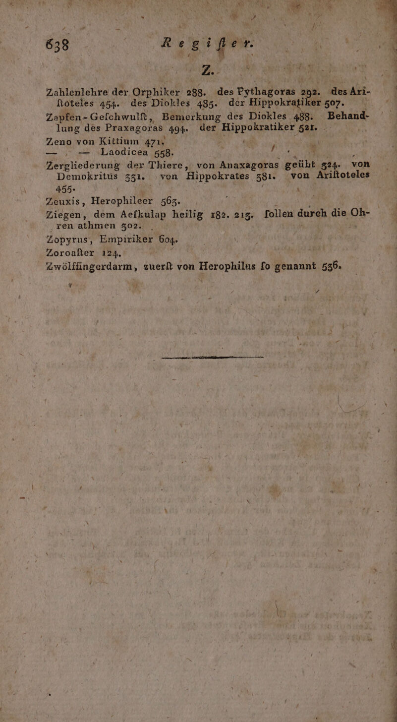 = „A ni a i) Be m ” “ x N R IN Mi 7? 638 DE ! a N Zahlenlehre der Orphiker 288. des Pythagoras 292. des Ati- ftoteles 454. des Diokles 485. der Hippokratiker 507. Zapfen - - Gefchwultt, Bemerkung des Diokles 488. Behand- lung des Praxagor as 494. der a 521. . Zeno von Kittium 471, P — , — Laodicea 558. RR AN ei Demokritus 351. von Hippokrates 581. von Ariltoteles 455- | \ Zeuxis, Herophileer 3563. i ren athmen 302. Zopyrus, Empiriker 604. Zoroalter 124. Zwölflingerdarm, zuerft von Herophilus fo genannt 535.