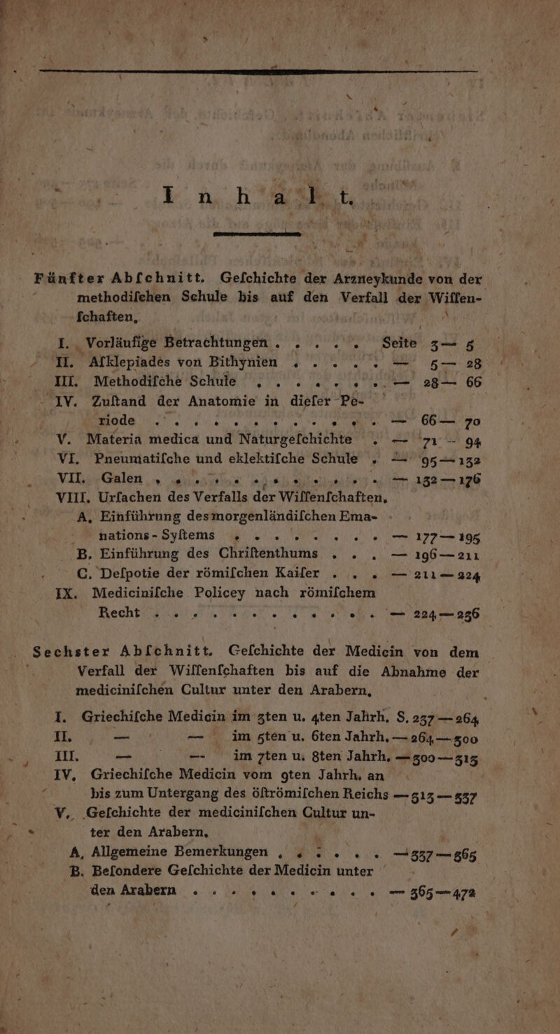 $ ER Y:Du.h a Js ‚td, nn | NR rn ! hr w j en Fünfter Abf ehnitr. Gefchichte der pad von der methodifehen Schule bis auf den Verfall der ‚Willen- Ichaften, I. Vorläufige Betrachtungen. . . . . Seite sg 'I. Alklepiades von Bithynien . . . „u 528 II. Methodifche Schule . . . 2. 2... 28— 66 Be PR EI AN 0. — 66— 70 V. Materia medica und Naturgefehichte . — 717-094 VI. Pneumatifche ind eklektifche Schule „ — 95— 132 VIR;,.Galen ,» s..ulus » Je ehnliniey e 152 = 176 VIII. Urfachen des Verfalls der Wilfenfchaften, A, Einführung desmorgenländilchen Ema- - nations-Sytem . ... 00. — 177—195 B. Einführung des CHeinenhums 2. — ı9b—alı €. Defpotie der römilchen Kailer . . . — 211— 224 IX. Medicinifche Policey nach römifchem Recht . 2. 22 een. 224— 256 Sechster Abfchnitt. Gelchichte der Medicin von dem Verfall der Wiffen[chaften bis auf die Abnahme der medicinilchen Cultur unter den Arabern, I. Griechifche Medicin im zten u. 4ten Jahrh, $, 237 — 264 II. — — im sten u, 6ten Jahrh, — 264,— 300 Ill. _ _- im zten u, Sten Jahrh, — 300 — 315 IV, Griechifche Medicin vom gten Jahrh, an bis zum Untergang des öftrömilchen Reichs — 515 — 537 V,. ‚Gefchichte der medicinilchen Cultur un- be ter den Arabern, f A, Allgemeine Bemerkungen , , . DEE RN 537 — 865 B. Be[ondere Gelchichte der Medicin unter den Arabern na ET; er era Marta 365 — 472 / ?