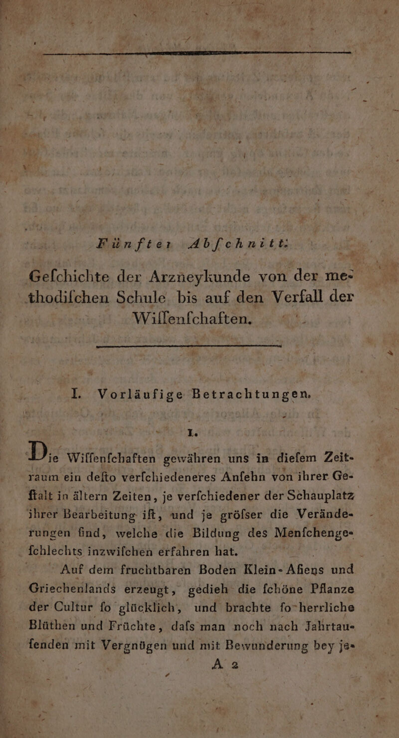 Fünfter Abf[fchnitt: ‚Gefchichte der Arzneykunde von der mer ‚thodilchen Schule. bis auf den Verfall der Wilfenfchaften. I. Vorläufige Betrachtungen, 1. | D. Wilfenfchaften gewähren uns in diefem Zeit- raum ein defto verfchiedeneres Anfehn von ihrer Ge- ftalt in ältern Zeiten, je verfchiedener der Schauplatz ihrer Bearbeitung ift, und je gröfser die Verände- rungen find, welche die Bildung des Menfchenge- fchlechts inzwilchen erfahren hat. ' Auf dem fruchtbaren Boden Klein- Afens und Griechenlands erzeugt, gedieh die fchöne Pflanze der Cultur fo glücklich, und brachte forherrliche Blüthen und Früchte, dafs man noch nach Jahrtau- ala mit Vergnügen und mit Bewunderung bey je= Aa ‘