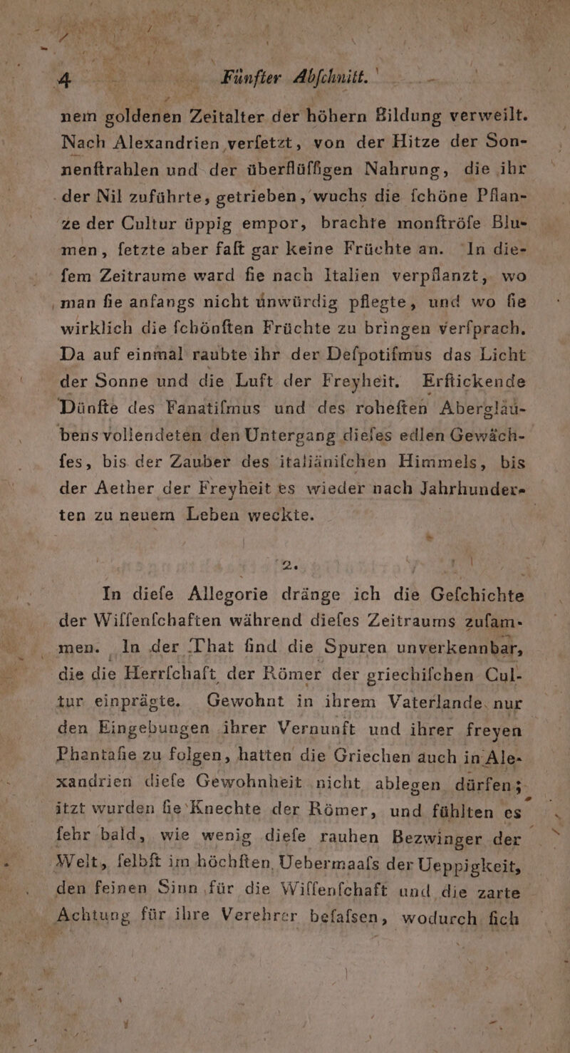 Prod Ru eo) u rr hs RE ST AR rn E “ Re, : BR 2 Ri | 1 Be v | BR ig Fünfer Abfehnit. ER nem poldenen Zeitalter der höhern Bildung verweilt. Nach Alexandrien verfetzt, von der Hitze der Son- nenftrahlen und der überflüffgen Nahrung, die ihr der Nil zuführte, getrieben, wuchs die ohne Pflan- ze der Cultur üppig empor, brachte monftröfe Blu- men, fetzte aber faft gar keine Früchte an. In die- fem Zeitraume ward fie nach Italien verpilanzt,. wo ‚man fie anfangs nicht ünwürdiz pflegte, und wo fie wirklich die fchönften Früchte zu bringen verfprach. Da auf einmal raubte ihr der Defpotifmus das Licht der Sonne und die Luft der Freyheit. Erftickende Dünfte des Fanatilmus und“des. roheften Abersläu- bens vollendeten den Untergang dieies edlen Gewäch- fes, bis der Zauber des italiänifchen Himmels, bis der Aether der Freyheit es wieder nach Jahrhunder- ten zu neuem Lieben weckte. 2. | ‚A der Wilfenfchaften während diefes Zeitraums zufam- men. In der ‚That find die Spuren unverkennbar, die die Herrfchaft der Römer der griechifchen Cul- tur einprägte. Gewohnt in ihrem Vaterlande. nur den Eingebungen ihrer Vernunft und ihrer freyen Phantaßie zu folgen, hatten die Griechen auch in: Ale- itzt wurden fie'Knechte der Römer, und fühlten es fehr bald, wie wenig diefe rauhen Bezwinger der ‚Weit, felbft im höchften Debermaals der Ueppigkeit, den feinen Sinn ‚für die Willenfchaft und die zarte