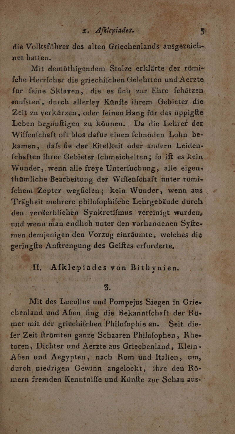 die Volksführer des alten, Griechenlands ausgezeich- net hatten. 74 2 Mit demüthigendem Stolze: erklärte der römi« fche Herricher die griechifchen Gelehtteh und Aerzte für feine Sklaven, die es fich zur Ehre fchätzen ‚wmufsten‘, durch allerley Künfte ihrem Gebieter die Zeit zu verkürzen, oder feinen Hang für das üppigfie Leben begünftigen zu können. , Da die Lehrer der Wiffenfchaft oft blos dafür einen fchnöden Lohn be- kamen, dafs fe der Eitelkeit oder andern Leiden- Wunder, wenn alle freye Unterfuchung, alle eigen- 'thümliche Bearbeitung der Wiffenfchaft unter römi- Trägheit mehrere philofophifche Lehrgebäude durch den verderblichen Synkretifmus vereinigt wurden; und wenu man endlich unter den vorhandenen Syite- men demjenigen den Vorzug einräumte, welches die seringfte Anftrengung des Geiftes erforderte, A. Alklepiades von Bithynien. ' | er Mit des Lucullus und Pompejus Siegen in Grie- mer mit der griechifchen Philofophie an. Seit die- fer Zeit ftrömten ganze Schaaren Philofophen, Rhe« toren, Dichter und Aerzte aus Griechenland, Klein - ‚durch, niedrigen Gewinn angelockt, ihre den Rö- £