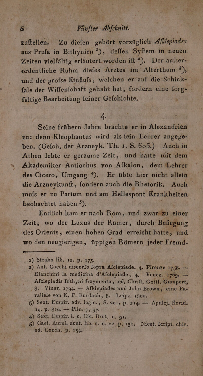 zuftellen. Zu diefen gehört vorzüglich Afktepiades aus Prufa in Bithynien *), delffen Syftem in neuen ordentliche Ruhm diefes Arztes im Alterthum 9), und der grofse Einflufs, welchen er auf die Schick- fältige Bearbeitung feiner Gelchichte, % . # zu: denn Kleophantus wird als fein ‚Lehrer angege- ben. (Gefch. der Arzneyk. Th. ı. $. 605.) Auch in Athen lebte er geraume Zeit, und hatte mit dem Akademiker Antiochus von Alkalon, dem Lehrer die ‚Arzueykunft, fondern auch die ‚Rhetorik. Auch Endlich kam er nach Rom, und zwar'zu einer Zeit, wo der Luxus der Römer, durch’ Befhiegung wo den neugierigen, üppigen Römern jeder Fremd- ı) Strabo lib. ı2. p. 173. 2) Ant. Gocchi discorlo [opra Alclepiade. 4. Firenze 1758. _— . Bianchini, la medicina d’Afclepiade, 4. Venez. 1769. — ‚. Afclepiadis Bithyni fragmenta, ed, Chrift, Gottl. Gumpert, ‚8. Vinar. 1794. — Afklepiades und John Brown, eine Pa- rallele vou K, F. Burdach, 8. Leipz. ı8oo. 3) Sext. Empir. adv. logic., $. 201. p. 214. — Apulej, florid. 19. P. 819. — Plin,'7, 37. . i 1 | 4) Sext, Empir, 1. c. Cic., Brut. c. gı. „ 5) Cael. Aurel, acut, lib. 2. c. 22. p. 131. Nicet, Script, chir. ed. Gocch. p, 154. #