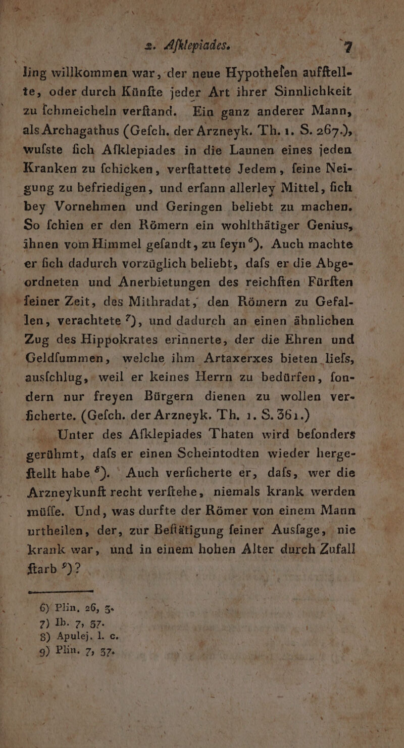 Er zu ichmeicheln verfiand. Ein ‚ganz anderer Mann, als Archagathus (Gefch. der Arzneyk. Th. ı. S. 267 hi wulste fich Afklepiades in die Launen eines jeden Kranken zu fchicken, verftattete Jedem, feine Nei- gung zu befriedigen, und erfann allerley Mittel, fich bey Vornehmen und Geringen beliebt zu machen. So fchien er den Römern ein wohlthätiger Genius, ihnen vom Himmel gefandt, zu feyn?), Auch machte er fich dadurch vorzüglich beliebt, dafs er die Abge- ordneien und Anerbietungen des reichfien Fürften | Zug des Hippokrates erinnerte, der die Ehren und ausichlug, weil er keines Herrn zu bedürfen, fon- dern nur freyen Bürgern dienen zu wollen ver- ächerte. (Gefch. der Arzneyk. Th. ı. S. 361.) rn ‚Unter des Afklepiades Thaten wird befonders nr, dafs er einen Scheintodten wieder herge- ftellt habe ?). Auch verficherte er, dafs, wer die Arzneykunft recht verftehe, niemals krank werden müffe. Und, was durfte der Römer von einem Maun urtheilen, der, zur Beftätigung feiner Auslage, nie krank war, und in einem hohen Alter durch Zufall ftarb ?)? | 6) Plin, 26, z« 2) Ih. 7, 37. 8) Apulej. 1. c. 9) Plin. 7, 32