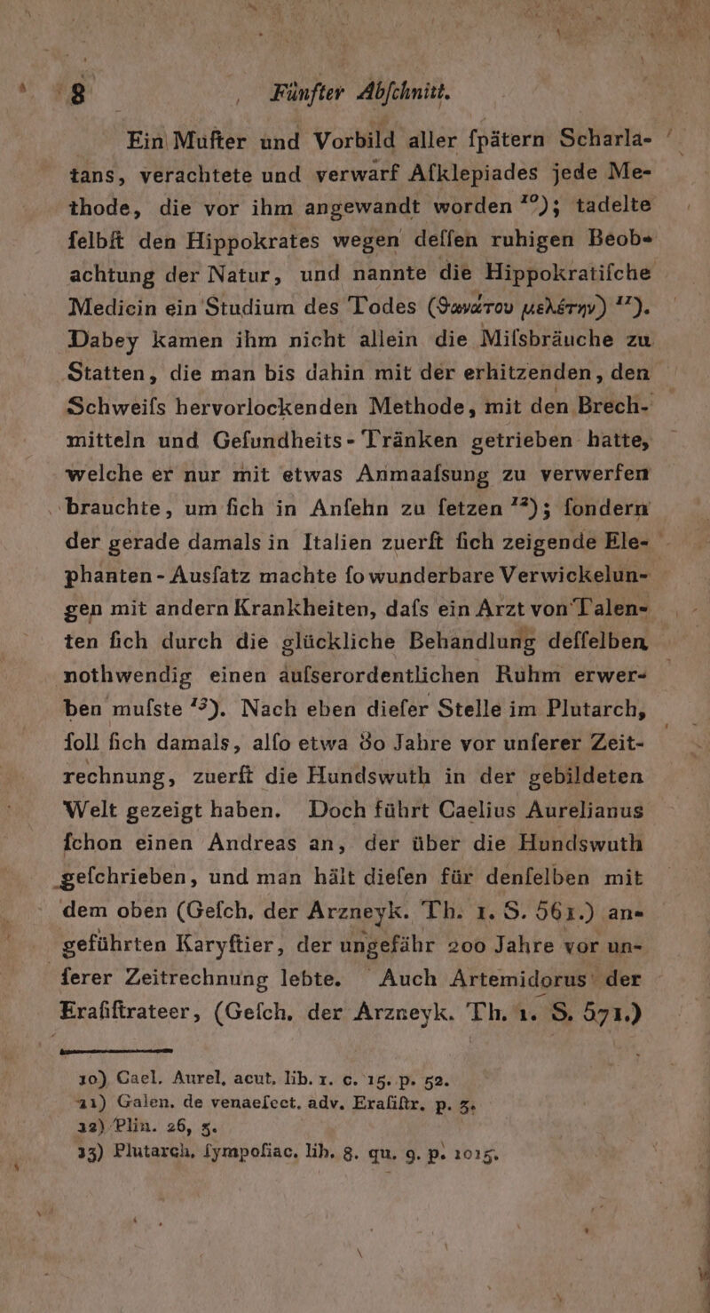 tans, verachtete und verwarf Afklepiades jede Me- thode, die vor ihm angewandt worden ?°); tadelte felbit den Hippokrates wegen delfen ruhigen Beob« achtung der Natur, und nannte die Hippokratifche Mediein ein Studium des Todes (Iava&amp;rov ueAgrw) 7). mitteln und Gefundheits- Tränken getrieben hatte, welche er nur mit etwas Anmaafsung zu verwerfen ‚brauchte, um fich in Anfehn zu fetzen ”*); fondern gen mit andern Krankheiten, dafs ein Arzt von Talen- nothwendig einen aufserordentlichen Ruhm erwer- Toll ich damals, alfo etwa 80 Jahre vor unferer Zeit- rechnung, zuerft die Hundswuth in der gebildeten Welt gezeigt haben. Doch führt Caelius Aurelianus fchon einen Andreas an, der über die Hundswuth _gefchrieben, und man hält diefen für denfelben mit . dem oben (Gefch, der Arzneyk. Th. ı. S. 561.) an« geführten Karyftier, der ungefähr 200 Jahre vor un- _ferer Zeitrechnung lebte. Auch Artemidorus‘ der Erafiftrateer, (Gefch. der Arzneyk. Th. us 971.) 10) Gael. Aurel, acut, Iib. ı. c. 15. p. 52. a1) Galen, de venaelect. adv. Eraliftr. p. 3. ı2) Plin. 26, 3. 33) Plutarch, Sympofiac. lih, 8. qu. 9. p. 1015. nn .