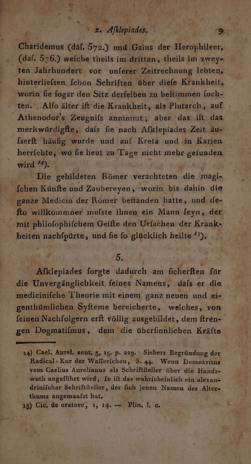 . # Mh | Ä wi \ au 92. Afklepiades. Re 9 Charidemus (däl.572.) und Gaius der Herophileer, (daf. 576.) welche theils im dritten, theils im zwey« worin fie fogar den Sitz derfelben zu beftimmen fuch- merkwürdigfte, dafs fie nach Afklepiades Zeit äu-' fserft häufig wurde und auf Kreta und in Karien herrichte, „wo hie heut zu Tage nicht mehr gefunden wird 29), Die gebildeten Römer verachteten. die ale fto willkommner imufste ihnen ein Mann feyn, der heiten nachfpürte, und fie fo glücklich heilte ’°). , F Afklepiades forgte dadurch am Rolleihen für die Unvergänglichkeit. feines Namens, dafs er die medicinifche Theorie mit einem ganz neuen und ei- genthümlichen Syfieme bereicherte, welches, von feinen Nachfolgern erft völlig ausgebildet, dem ftren- gen PPRRSERUN dem die überfinnlichen Kräfte 14) Cael. Aueh, acut. 3, 15. P- 229. Siebers Begründung der Radical- Kur der Wallerfcheu, 8.44. Wenn Demokritus vom Caelius Aurelianus als Schriftfieller über die Hunds- wuth angeführt wird, [o ift das wahrlcheinlich ein alexan- drinilcher Sehriftfteller, der ich jenen Namen des Alter- thums angemaalst hat,