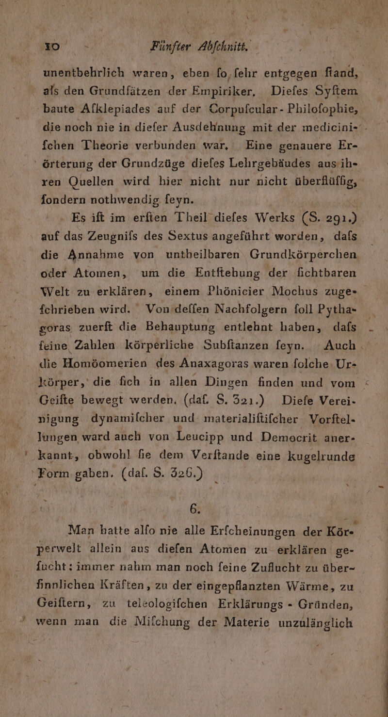 \ L ' % | Fünfter Abfehnitt. unentbehrlich waren, eben fo,.fehr entgegen fiand, ' als den Grundfätzen der Empiriker, Diefes Syftem baute Afklepiades auf der Corpufcular - Philofophie, die noch nie in diefer Ausdehnung mit der medicini-- fchen Theorie verbunden war. Eine genauere Er- ' örterung der Grundzüge dieles Lehrgebäudes aus:ih- ren Quellen wird hier nicht nur nicht überflüffg, fondern nothwendig feyn. Es ift im erften Theil diefes Werks (S. 2gı ) | auf das Zeugnifs des Sextus angeführt worden, dafs die Annahnıe von untheilbaren Grundkörperchen oder Atomen, um die Entftehung der fichtbaren Welt zu erklären, einem Phönicier Mochus zuge» fchrieben wird. Von’deffen Nachfolgern foll Pytha- goras zuerft die Behauptung entlehnt haben, dafs feine Zahlen körperliche Subfianzen feyn. Auch. . die Homöomerien des Anaxagoras waren folche. Ur- körper,’ die fich in allen Dingen finden und vom . Geifte bewegt werden. (daf. S. 321.) Diefe Verei- nigung dynamilcher und: materialiftifcher Vorftel- lungen ward auch von Leucipp und Demecrit aner- ' kannt, obwohl fie dem Verftande eine kugelrunde ‘Form.gaben. (dal. S. 326.) 6 Man hatte allo nie alle Erfcheinungen der Kör- perwelt allein aus diefen Atomen zu erklären ge- fucht: immer nahın man noch feine Zuflucht zu über- finnlichen Kräften, zu der eingepflanzten Wärme, zu Geiftern, zu teleologifchen Erklärungs - Gründen,  wenn man die Milchung der Materie unzulänglich