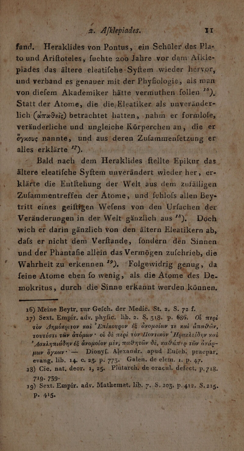 \% #, { to und Ariftoteles, fuahth 200 Jahre ‚vor dem Alkle- piades das ältere eleatifche- -Syfiem ‚wieder hervor, von diefem Akademiker hätte vermuthen.follen ??), Statt der Atome, die die;Eleatiker als unveränder- lich (dra$eig) betrachtet hatten, ‚nahm er formlofe, O’ynous nannte, und aus'deren Zufammenfetzung. er alles erklärte ? ?), ältere: eloatifche Syftem unverändert wieder her, er- Zufammentreffen der Atome, und fchlofs allen Bey- tritt eines geiltigen Wefens von den Urfachen der Veränderungen in der Welt‘ gänzlich, aus 2). . Doch wich er darin gänzlich von den ältern Eleatikern ab, und der Phantaßie allein das Vermögen zufchrieb, die Wahrheit zu erkennen ”°), 'Folgewidrig genug, da feine Atome eben fo wenig, als die Alone ‚des De. W ı6) Meine Beytr,. zur Gefch. der une 81.2.9. 72£. .ı7) Sext. Empir, adv. Dhyig- lib. 2. S. 318. p. 686. O&amp; megi: TOVTEOTL TRY Fraumd * ob Ö8 nregl. zovrmllovrıxov “Howzhsiönv ro &gt; Yorımaıdönv EE Gvouoiov uEv, nadntüv Öt, zudarte LöV Avdg- kr öyaom* ‘— Dionyf. Alexandr. apud Euich. praepar, evang. lib. 14. C. 23. P- 773: Galen, de elem. 12 pP. 47. Hull 18) Cic. nat. deor. ı, 25. Plütarch. de oracul. „defect, p. 718. 719. 739- } 19) Sext. Empir. adv. Mathemat, lib. 7..8. 205. P..412. S.215. P. Al5. a