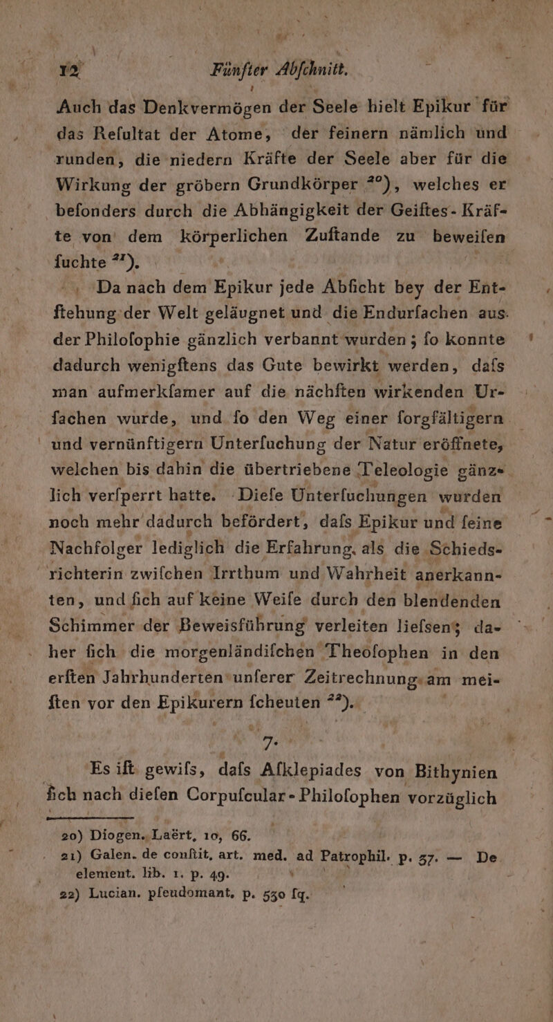 \ Auch das Denkvermögen der Seele hielt Epikur für das Refultat der Atome, der feinern nämlich und runden, die niedern Kräfte der Seele aber für die Wirkung der gröbern Grundkörper ?°), welches er te von’ dem ee Zuftande zu Beweiten {uchte a), , »Da nach dem Epikur jede Abficht bey der Ent- ftehung. der Welt geläugnet und die Endurfachen aus. der Philofophie gänzlich verbannt wurden; fo Konnte dadurch wenigftens das Gute bewirkt werden, dafs man aufmerkfamer auf die nächften wirkenden Ur- fachen wurde, und fo den Weg einer forgfältigern und vernünftigern Unterfuchung der Natur eröffnete, welchen bis dahin die übertriebene Teleologie gänz- lich verfperrt hatte. 'Diefe Unterfuchungen wurden noch mehr dadurch befördert, dafs Epikur und feine Nachfolger lediglich die Erfahrung. als die Schieds- ten, und fich auf keine Weife durch ‚den blentänden Schimmer der Beweisführung verleiten liefseny da- her fich die morgenländifchen ‚Theofophen in den erften Jahrhundertenvunferer Zeitrechnung; am mei- ften vor den Epikur ern ACER nd m Es ift gewils, dafs Alklepiades von Bithynien #6) Dres There: 10, 66. element. lb. ı. p. 49. - 22) Lucian. pleudomant, p. 530 fq.