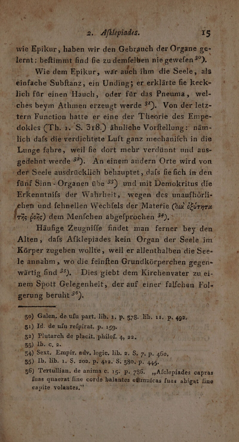 . Aflpinde. | 15 wie Epikur, haben wir den Gebrauch der Organe ge- lernt; beftimmt find fe zu demfelben nie ‚gewelen ?”). Wie dem Epikur, wär auch ihm die Seele, als einfache Subftanz, ein Unding; er erklärte fie keck- lich für einen Hauch, oder für das Pneuma, wel- ‚ches beym Athmen erzeugt werde 37), Von der letz- tern Function hatte er eine der Theorie des Empe- dokles FEb: 'S. 318.) ähnliche Vorftellung: näm- lich dafs die verdichtete Luft ganz mechanifch in die Lunge fahre, weil he dort mehr verdünnt und aus- gedehnt werde 32), An einem andern Orte wird von der Seele ausdrücklich behauptet, dafs fe fich ir den fünf Sinn- Organen übe #3) und mit Demokritus die Erkenntnifs der Wahrheit, wegen des unaufhörli- hen und fchnellen Wechlels der Matefie (di deireez fr gons) dem Menfchen abgefprochen 3,3 k Häufige Zeugniffe findet man ferner bey den. Alten, dafs Afklepiades kein Organ der Seele im  Körper zugeben wollte, weil er allenthalben die See- le annahm, wo die feinften Grundkörperchen gegen- wärtig find #), Dies giebt dem Kirchenyater zu ei- nem Spott Gelegenheit, der auf einer Fallohan Fol» gerung beruht Bi 30) Galen, de ufu part. ib. ı. p. 378. lb. ıı, Br 492: 51) Id. te ulu refpirat, p.ı59. 32) Plutarch de placit, philof. 4, 22. \ / ‚38) db.ic, 2. z4) Sext. Empir, adv, logie, lib. 2. S, 7. p. 460, 35) Ib. lib. 1. S. 202, p, 412. 8.380, p. 445. 36) Tertullian, de anima c. 15. p. 786. „Afclepiades capras [uas quaerat fine corde balantes elimulcas [uas „abigat fine ‚eapite volantes.”’