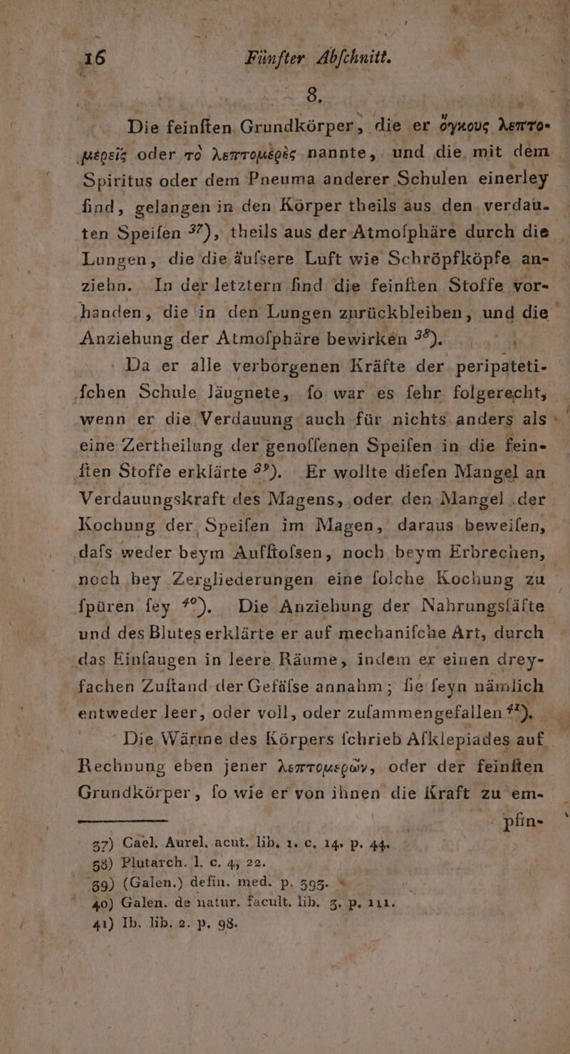 Tee; Die feinften. Grundkörper, die er Orynous AemTo- Spiritus oder dem Pneuma anderer Schulen einerley find, gelangen in den Körper theils aus den verdau. Lungen, die die äulsere Luft wie Schröpfköpfe an- ziehn. In der letztern find die feinften Stoffe vor- Anziehung der Atmolphäre bewirken 3°). an ‘ Da er alle verborgenen Kräfte der peripateti- fchen Schule läugnete, fo war es fehr folgerecht, wenn er die Verdauung auch für nichts anders als ‚eine Zertheilung der genollenen Speifen in die fein- ‚Iien Stoffe erklärte #’). Er wollte diefen Mangel] an Verdauungskraft des Magens, ‚oder. den Mangel .der Kochung der Speifen im Magen, daraus beweilen, F nech bey Zergliederungen eine folche Kochung zu Ipüren fey ?°). Die Anziehung der Nahrungsläfte und des Blutes erklärte er auf mechanifche Ärt, durch das Einfaugen in leere Räume, indem er einen drey- fachen Zuftand-der Gefälse annahm; fie feyn nämlich entweder leer, oder voll, oder a #2), Rechnung eben jener Aswrouspwv, oder der feiniten Grundkörper, fo wie er von ihnen die Kraft zu em- / pfin- 57) Cael. Aurel. .acut. lib, 1. c. 14% pP. 44 58) Plutarch. 1. c. 45 22. 39) (Galen.) defin. med. p. 395. “ 40) Galen. de natur, facult, lib. 3, p. 111. 41) Ib. lib. 2. p. 98.