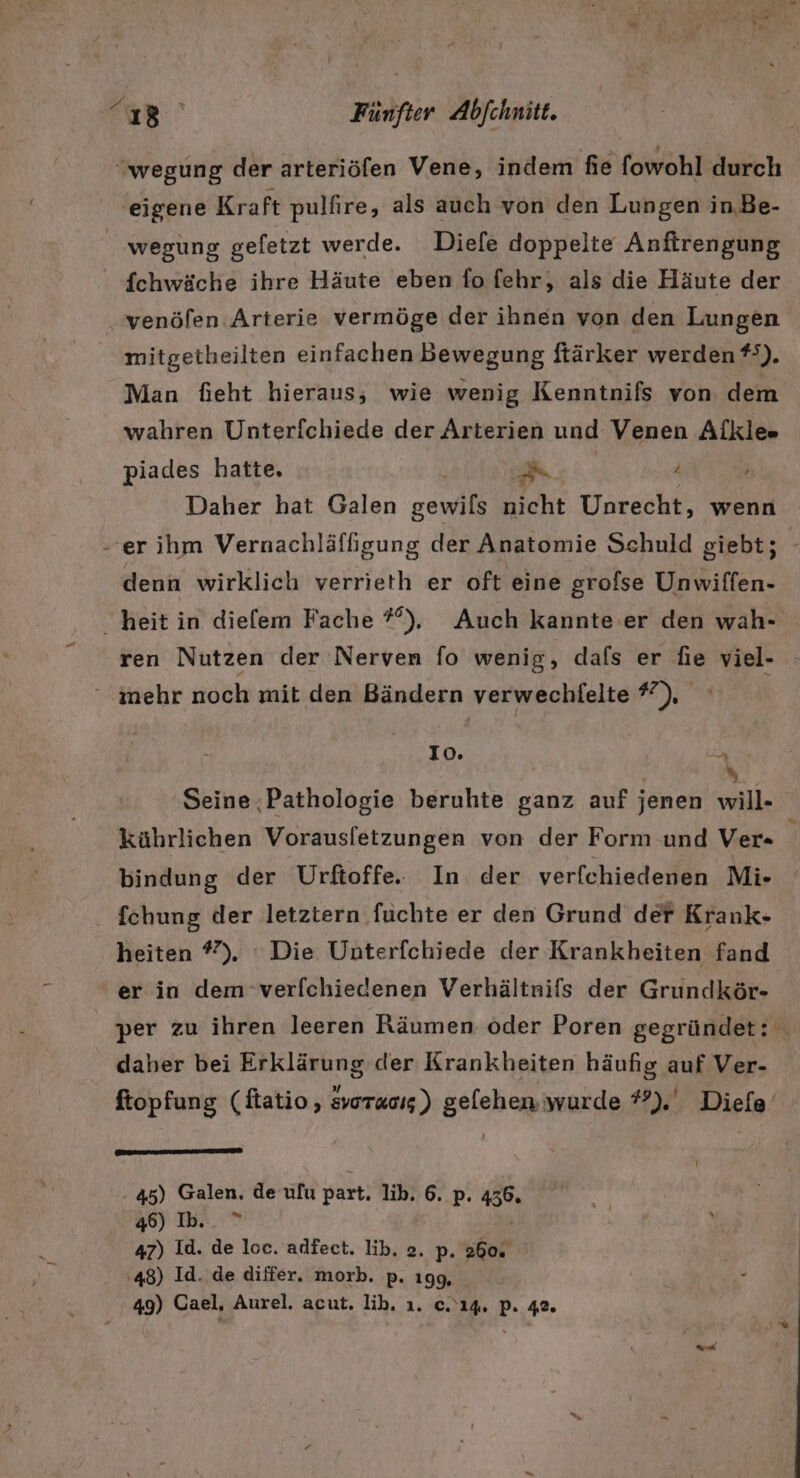 wegung der arteriöfen Vene, indem fie fowohl durch eigene Kraft pulfire, als auch von den Lungen in.Be- | wegung geletzt werde. Diele doppelte Anfirengung fchwäche ihre Häute eben fofehr, als die Häute der venöfen Arterie vermöge der ihnen von den Lungen mitgetheilten einfachen Bewegung ftärker werden #?). Man fieht hieraus, wie wenig Kenntnifs von dem wahren Unterfchiede der Arterien und Venen Aikle» piades hatte. | 2 4 ’ Daher hat Galen gewils nicht Unrecht, wenn -erihm Vernachläffigung der Anatomie Schuld giebt; - denn wirklich verrieth er oft eine grofse Unwiffen- heit in diefem Fache #°), Auch kannte .er den wah- ren Nutzen der Nerven fo wenig, dafs er fie viel- ° inehr noch mit den Bändern verwechlelte *), Io. EN Seine ‚Pathologie beruhte ganz auf jenen will- kührlichen Vorausletzungen von der Form und Ver- 4 bindung der Urftoffe. In der verfchiedenen Mi . {chung der letztern fuchte er den Grund der Krank- heiten #). : Die Unterfchiede der Krankheiten fand ' er in dem verfchiedenen Verhältnifs der Grundkör- per zu ihren leeren Räumen oder Poren gegründet: daher bei Erklärung der Krankheiten häufig auf Ver- ftopfung (ftatio, svoraosg) gelehen wurde #).' Diefe en 45) Galen, de ulu part, lib. 6. p. 156. 46) Ib. ” 47) Id. de loc. adfect. lib. 2. p. 260. 48) Id. de differ. morb. p. 199, 49) Cael, Aurel. acut. lib. ı. c.'14. pP. 42.