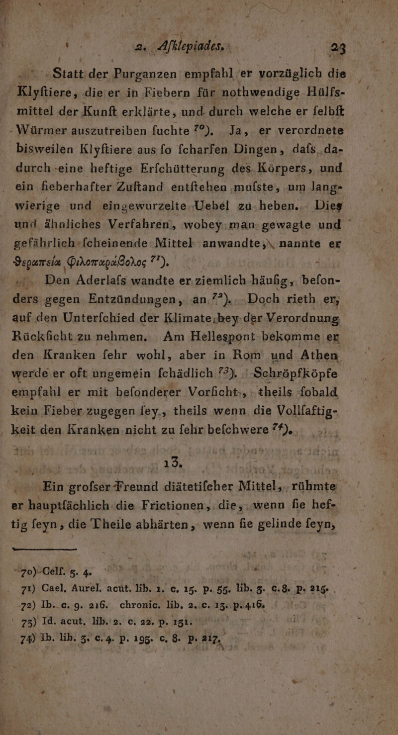 ‚Statt der Diesanzen empfahl; er a die durch -eine heftige Erfchütterung des. Körpers, ‚und ein fieberhafter Zuftand entftehen ‚mufste, ‚um lang» wierige und eingewurzelte.‚Uebel zu.heben... Dieg und ähnliches Verfahren, wobey.man:gewagte und sefährlich»fcheinende ‚Mittel anwandte;\ nannte er Vepumeia GihomapalBohos u), win Den Aderlafs wandte er;ziemlich häufig, befon- ders gegen Entzündungen, an.??)....Doch rieth er, Rückficht zu nehmen. Am Hellespont bekomme er den Kranken fehr wohl, aber in Rom und Athen werde er oft ungemein fchädlich ?2). '-Schröpfköpfe empfahl er mit befonderer Vorficht-, theils fobald kein Fieber. zugegen dey., theils wenn die Vollfaftig- keit den Kranken nicht zu [ehr befchwere %). | . . Ein grofser Freund diätetifeher Mittel, rühmte y er hauptlächlich.die Frictionen,:die,..wenn fie hef- tig feyn ‚ die Theile abhärten , wenn fie gelinde feyn, [ “zo)-Cell. 8. 4 | 71) Cael, Aurel. acht. tb. 1. c,. 15. Pp. 55. lib. 3. 0.8: Pı 215 ‚z2) Ib._c. 9. 216. chronic. lib. 2..c. 15: ‚PA ' 73) Id. acut. lib.'2. c. 22, P- 151.