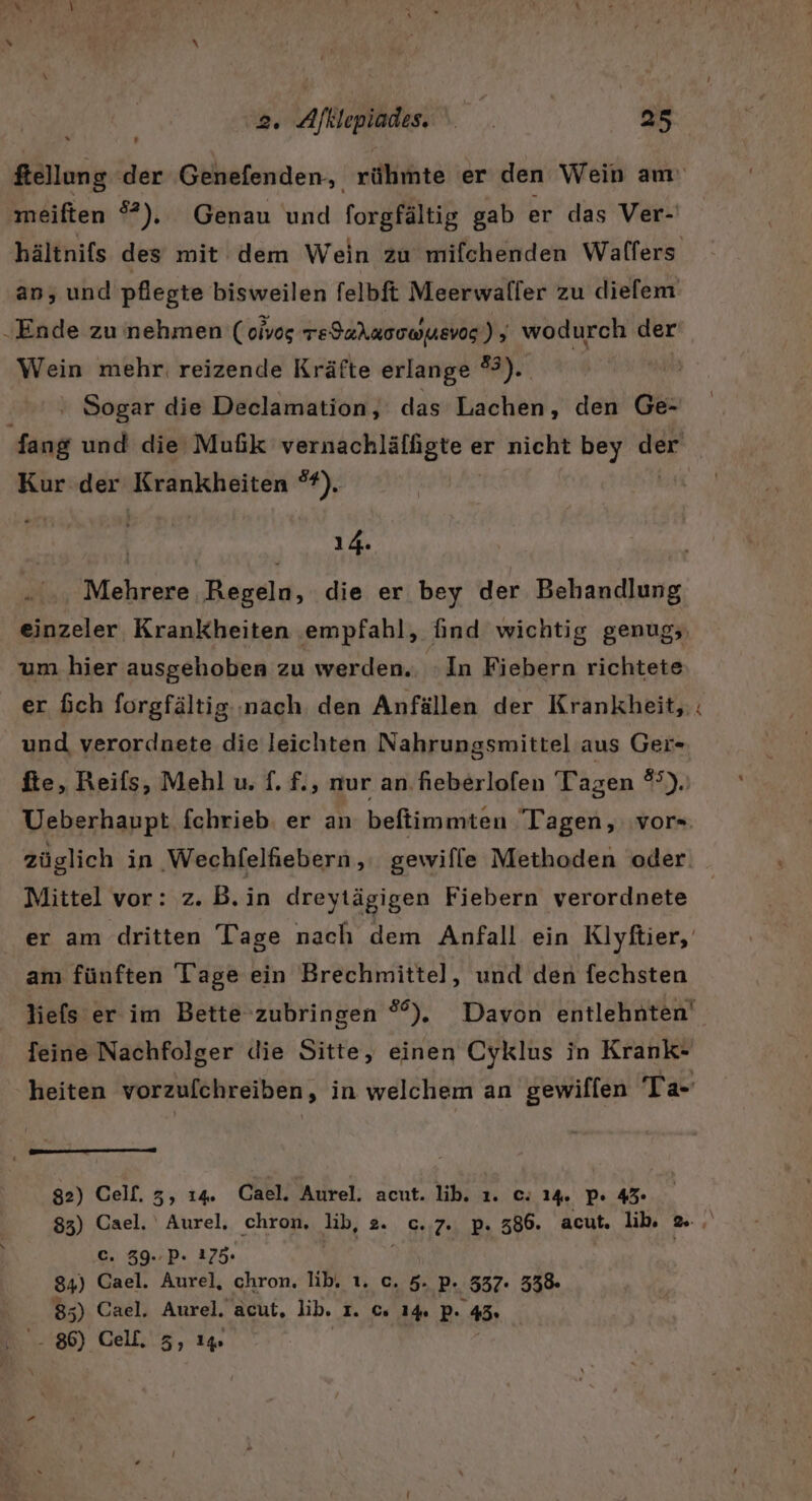 meiften 5°). Genau und forgfältig gab er das Ver- hältnifs des mit dem Wein zu mifchenden Walfers an, und pflegte bisweilen felbft Meerwaller zu dielem „Ende zu nehmen ( oivog re9aAa0uWuEVog‘) ; wodurch der Wein mehr. reizende Kräfte erlange #3). Sogar die Declamation, das Lachen, den Ge- ER und die MuGik UUERIRUHLBUAENG 6 er nicht bey der Kur der FRREONBRRE 2), 14. Mehrere Begela, die er bey der Behandlung einzeler Krankheiten empfahl, find wichtig genug; um hier ausgehoben zu werden.. :In Fiebern richtete er fich forgfältig.:nach den Anfällen der Krankheit, und verordnete die leichten Nahrungsmittel aus Ger- fie, Reifs, Mehl u. f. f., nur an fieberlofen Tagen 85), Ueberhaupt fchrieb. er an beftimmten Tagen, ‚vor= züglich in ‚Wechfelfiebern ,; gewifle Methoden oder. Mittel vor: z. B.in dreytägigen Fiebern verordnete er am dritten Tage nach dem Anfall ein Klyftier, am fünften Tage ein Brechmittel, und den fechsten liefs er im Bette zubringen °°%). Davon entlehnten' feine Nachfolger die Sitte, einen Cyklus in Krank- heiten vorzufchreiben, in welchem an gewiffen Ta- nm nn 82) Celf. 3, 14. Cael. Aurel. acut. lib. ı. c. 14. P+ 43 c. 39..P. 175. 84) Cael. Aurel, chron. lib. ı. c. 5. P. 337- 338. 85) Cael. Aurel. acut, lib. 1. c. 1% p “45: 86) Cell, 3, 1% &gt;